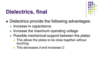 Dielectrics, final
 Dielectrics provide the following advantages:
 Increase in capacitance
 Increase the maximum operating voltage
 Possible mechanical support between the plates
 This allows the plates to be close together without
touching
 This decreases d and increases C
 