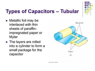 Types of Capacitors – Tubular
 Metallic foil may be
interlaced with thin
sheets of paraffin-
impregnated paper or
Mylar
 The layers are rolled
into a cylinder to form a
small package for the
capacitor
 