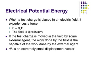 Electrical Potential Energy
 When a test charge is placed in an electric field, it
experiences a force

 The force is conservative
 If the test charge is moved in the field by some
external agent, the work done by the field is the
negative of the work done by the external agent
 is an extremely small displacement vector
o
q

F E
ds
 
