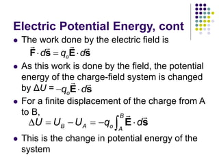 Electric Potential Energy, cont
 The work done by the electric field is
 As this work is done by the field, the potential
energy of the charge-field system is changed
by ΔU =
 For a finite displacement of the charge from A
to B,
 This is the change in potential energy of the
system
B
B A o A
U U U q d
     
 E s
o
d q d
  
F s E s
o
q d
 
E s
 