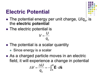 Electric Potential
 The potential energy per unit charge, U/qo, is
the electric potential
 The electric potential is
o
U
V
q

 The potential is a scalar quantity
 Since energy is a scalar
 As a charged particle moves in an electric
field, it will experience a change in potential
B
A
o
U
V d
q

    
 E s
 