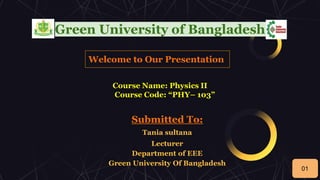 Green University of Bangladesh
Welcome to Our Presentation
Course Name: Physics II
Course Code: “PHY– 103”
Submitted To:
Tania sultana
Lecturer
Department of EEE
Green University Of Bangladesh
01
 