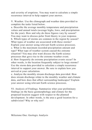 and severity of eruptions. You may want to calculate a simple
recurrence interval to help support your answer.
V. Weather. Use the climograph and weather data provided to
complete the tasks listed below.
a. Describe the average monthly temperature and precipitation
values and annual totals (average highs, lows, and precipitation
for the year). How and why do these figures vary by season?
You may want to discuss polar front theory in your response.
b. Which types of storms are common in the region by season?
What types of weather are associated with these storms?
Explain your answer using relevant Earth science processes.
c. What is the maximum recorded precipitation amount and
type? What type of weather system caused the extreme
situation? You may also want discuss the Earth science
processes that gave rise to the extreme weather event.
d. How frequently do extreme precipitation events occur? In
other words, is the location frequently subject to large storms?
Use the storm data provided to calculate a simple recurrence
interval to support your answer. Be sure to explain how you
arrived at your calculation.
e. Analyze the monthly stream discharge data provided. How
does stream discharge relate to the monthly weather and climate
data, and how does that affect surrounding landscapes? Explain
your answer using relevant Earth science processes.
VI. Analysis of Findings. Summarize what your preliminary
findings on the basic geomorphology and climate for the
proposed location suggest with respect to the planned
development. In other words, is the area a good location for a
subdivision? Why or why not?
Milestone One: Geologic Analysis
 