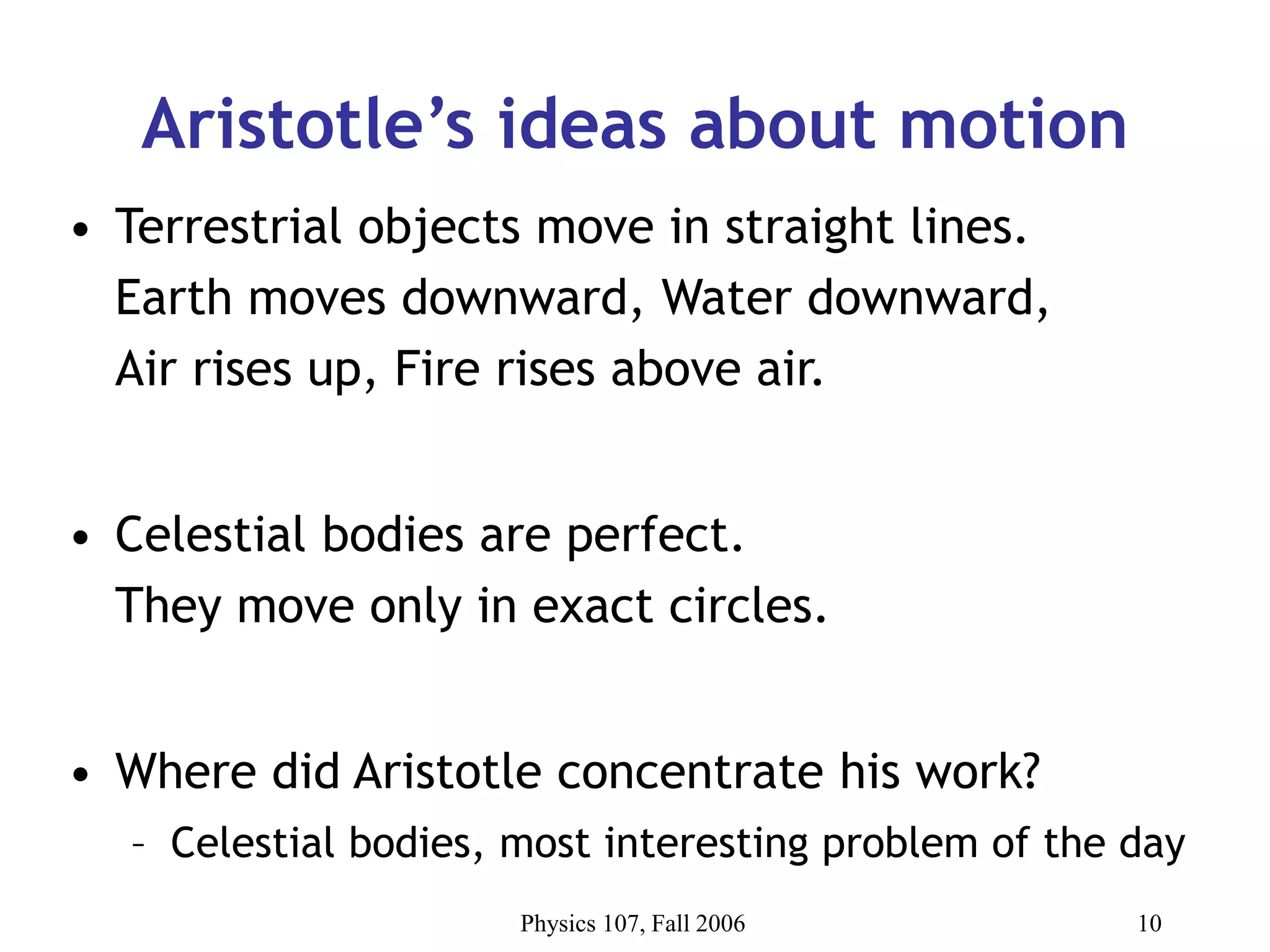 Physics 107, Fall 2006 10
Aristotle’s ideas about motion
• Terrestrial objects move in straight lines.
Earth moves downward, Water downward,
Air rises up, Fire rises above air.
• Celestial bodies are perfect.
They move only in exact circles.
• Where did Aristotle concentrate his work?
– Celestial bodies, most interesting problem of the day
 