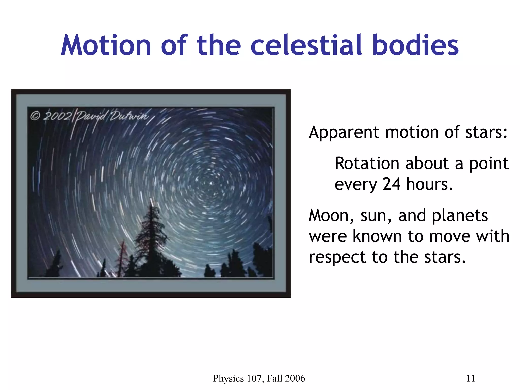 Physics 107, Fall 2006 11
Motion of the celestial bodies
Apparent motion of stars:
Rotation about a point
every 24 hours.
Moon, sun, and planets
were known to move with
respect to the stars.
 