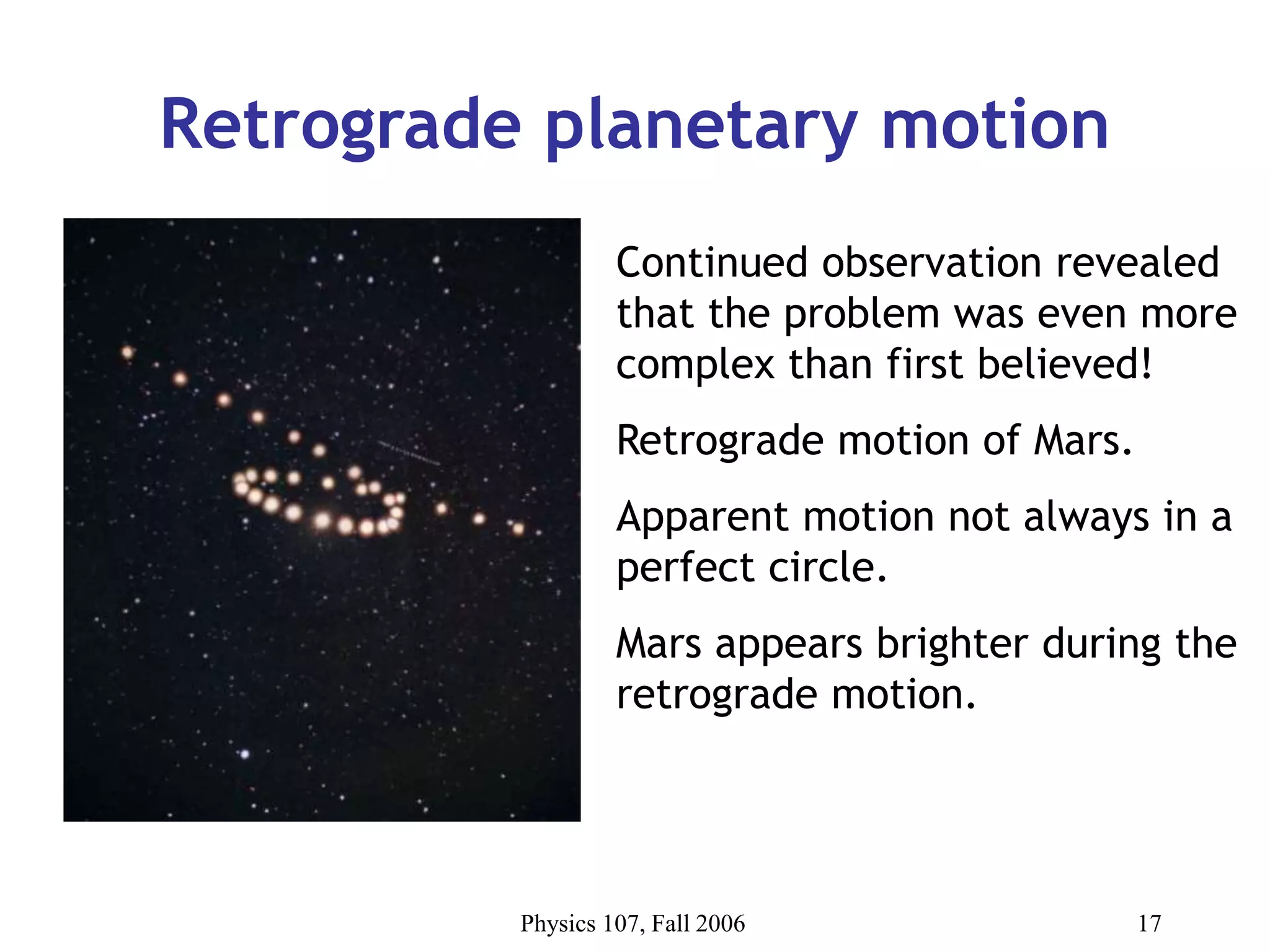 Physics 107, Fall 2006 17
Retrograde planetary motion
Continued observation revealed
that the problem was even more
complex than first believed!
Retrograde motion of Mars.
Apparent motion not always in a
perfect circle.
Mars appears brighter during the
retrograde motion.
 