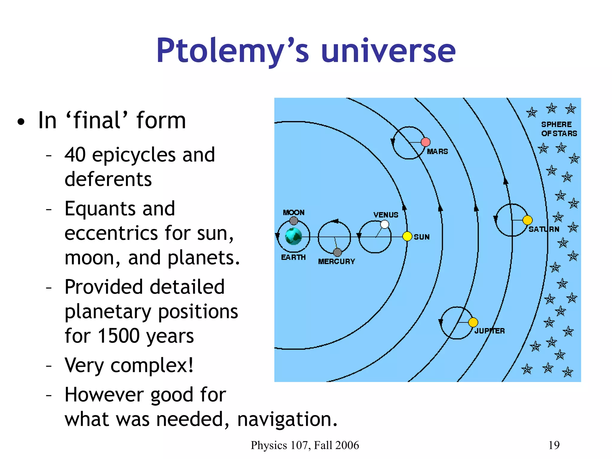 Physics 107, Fall 2006 19
Ptolemy’s universe
• In ‘final’ form
– 40 epicycles and
deferents
– Equants and
eccentrics for sun,
moon, and planets.
– Provided detailed
planetary positions
for 1500 years
– Very complex!
– However good for
what was needed, navigation.
 