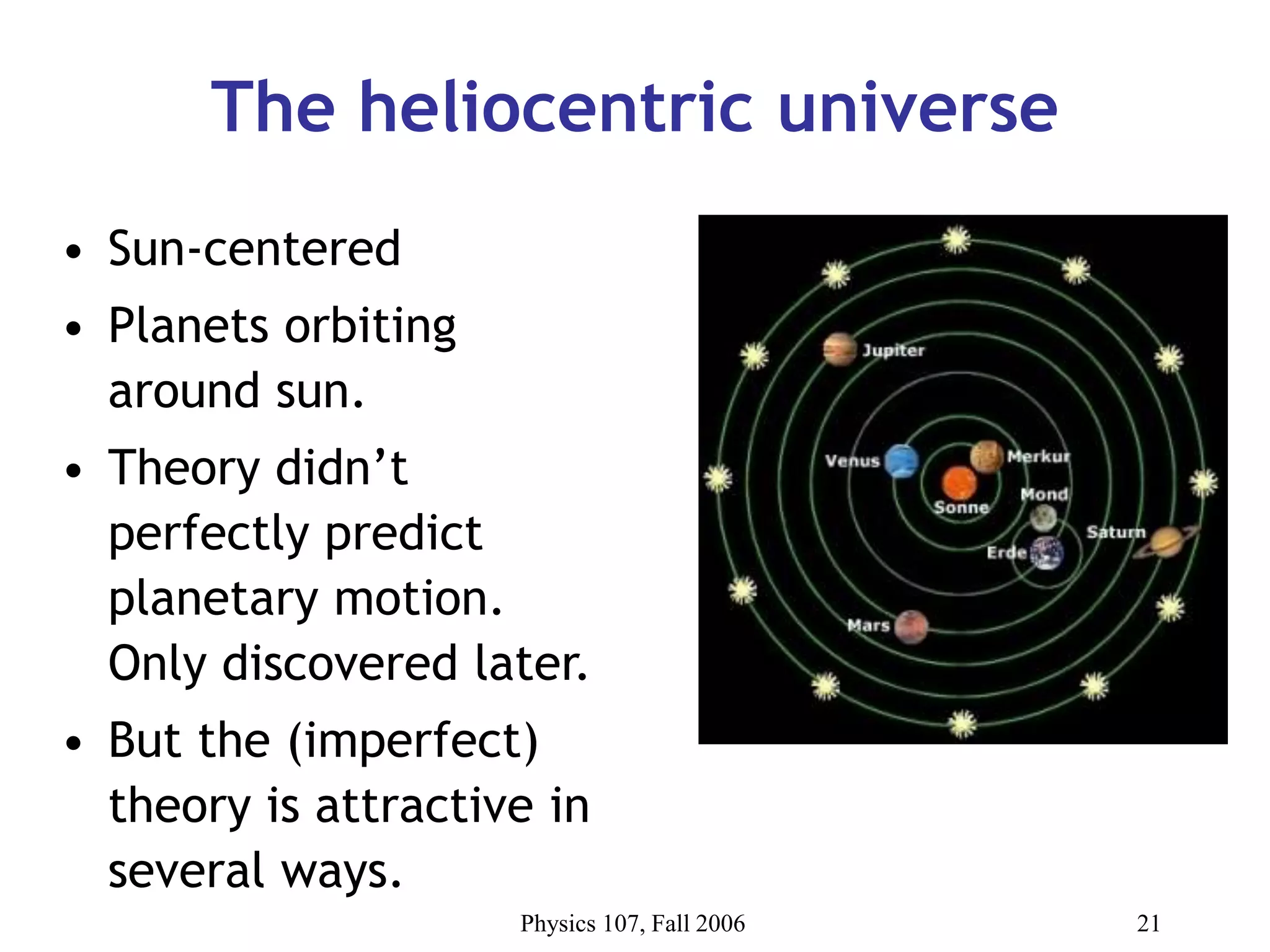Physics 107, Fall 2006 21
The heliocentric universe
• Sun-centered
• Planets orbiting
around sun.
• Theory didn’t
perfectly predict
planetary motion.
Only discovered later.
• But the (imperfect)
theory is attractive in
several ways.
 