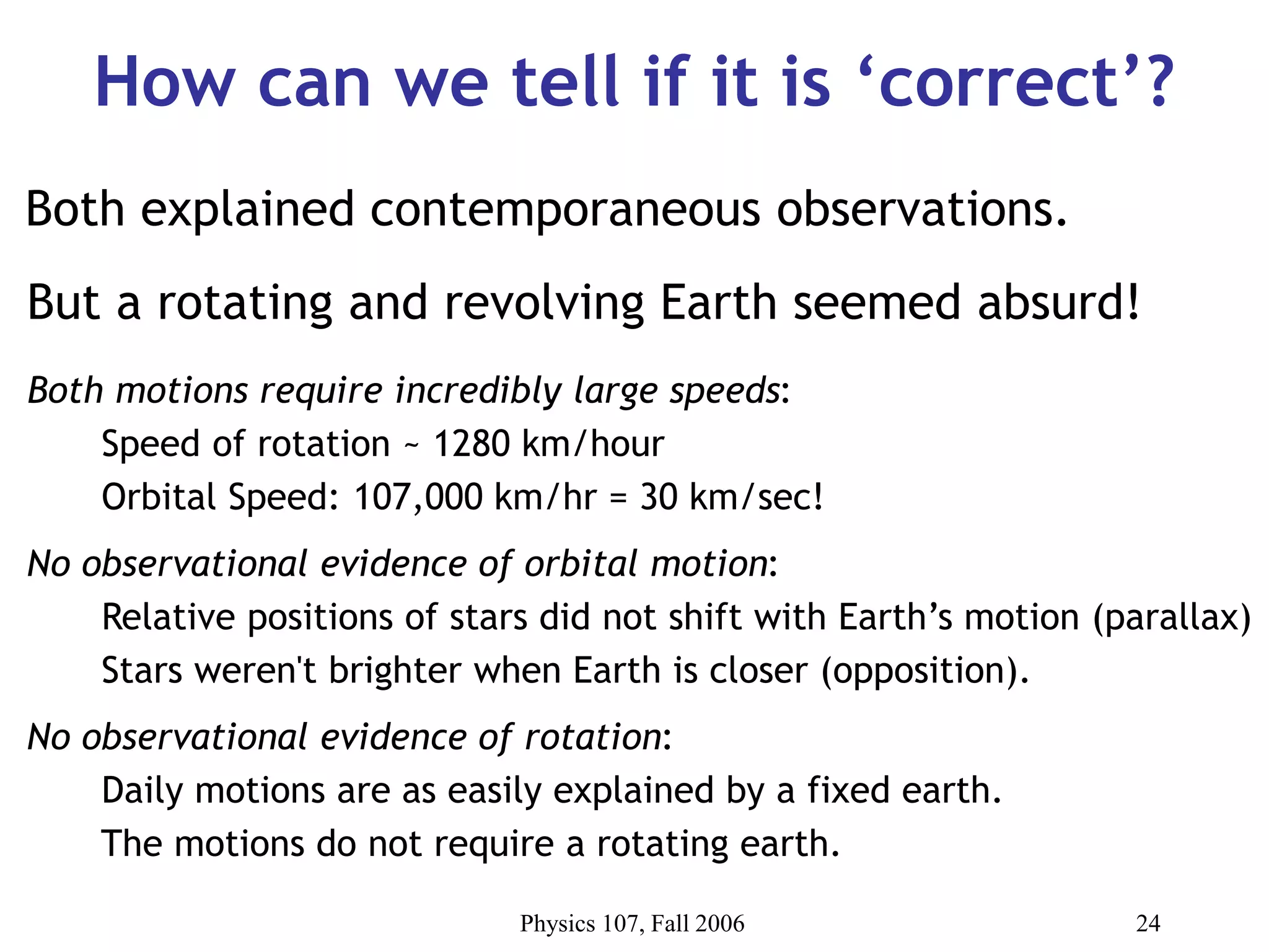 Physics 107, Fall 2006 24
How can we tell if it is ‘correct’?
But a rotating and revolving Earth seemed absurd!
Both motions require incredibly large speeds:
Speed of rotation ~ 1280 km/hour
Orbital Speed: 107,000 km/hr = 30 km/sec!
No observational evidence of orbital motion:
Relative positions of stars did not shift with Earth’s motion (parallax)
Stars weren't brighter when Earth is closer (opposition).
No observational evidence of rotation:
Daily motions are as easily explained by a fixed earth.
The motions do not require a rotating earth.
Both explained contemporaneous observations.
 