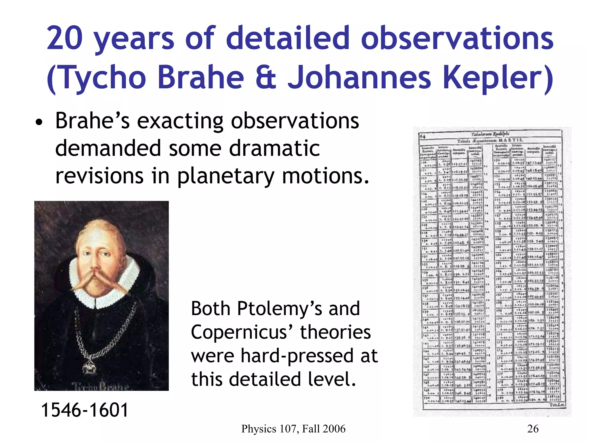 Physics 107, Fall 2006 26
20 years of detailed observations
(Tycho Brahe & Johannes Kepler)
• Brahe’s exacting observations
demanded some dramatic
revisions in planetary motions.
Both Ptolemy’s and
Copernicus’ theories
were hard-pressed at
this detailed level.
1546-1601
 