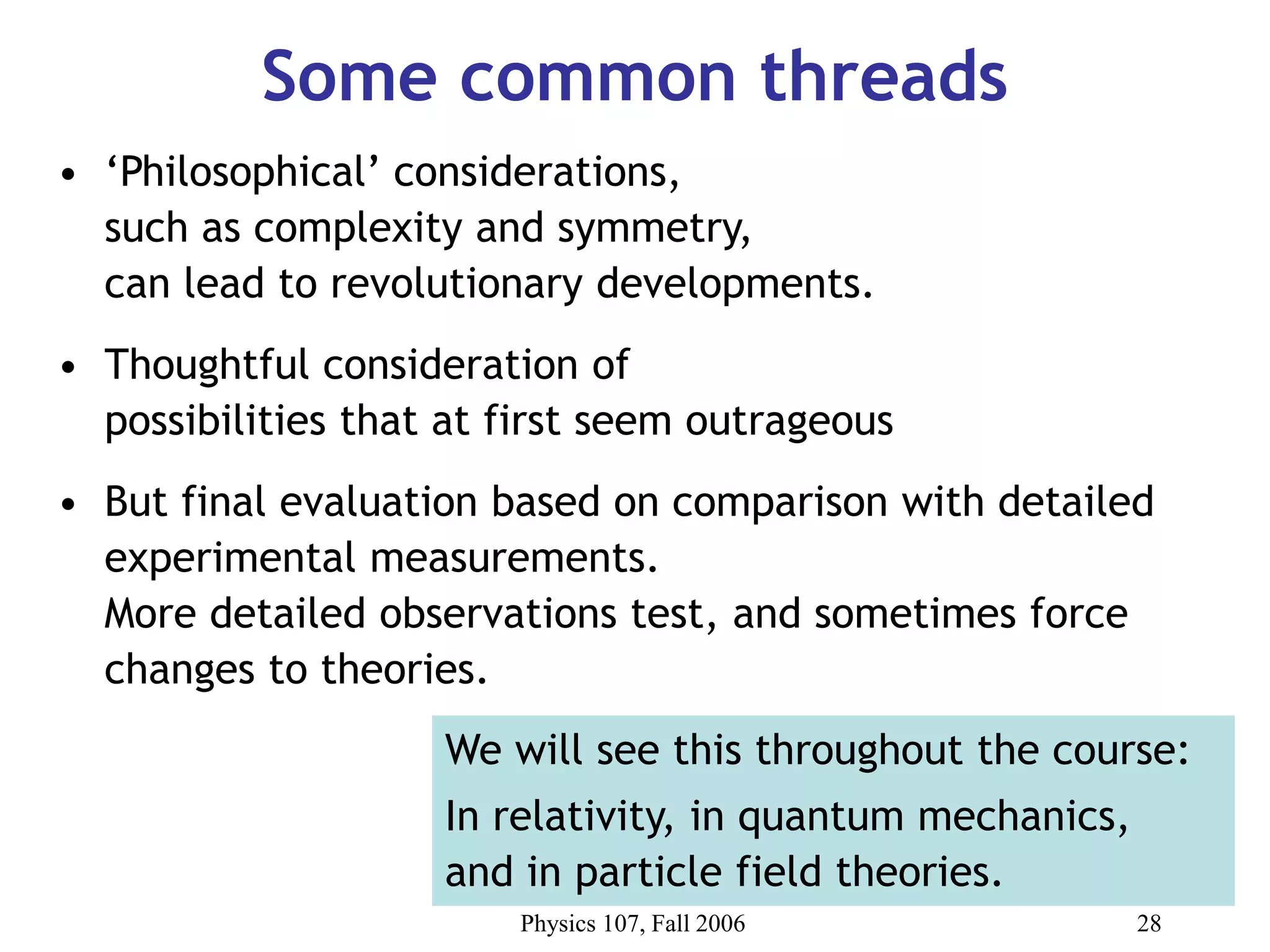 Physics 107, Fall 2006 28
Some common threads
• ‘Philosophical’ considerations,
such as complexity and symmetry,
can lead to revolutionary developments.
• Thoughtful consideration of
possibilities that at first seem outrageous
• But final evaluation based on comparison with detailed
experimental measurements.
More detailed observations test, and sometimes force
changes to theories.
We will see this throughout the course:
In relativity, in quantum mechanics,
and in particle field theories.
 