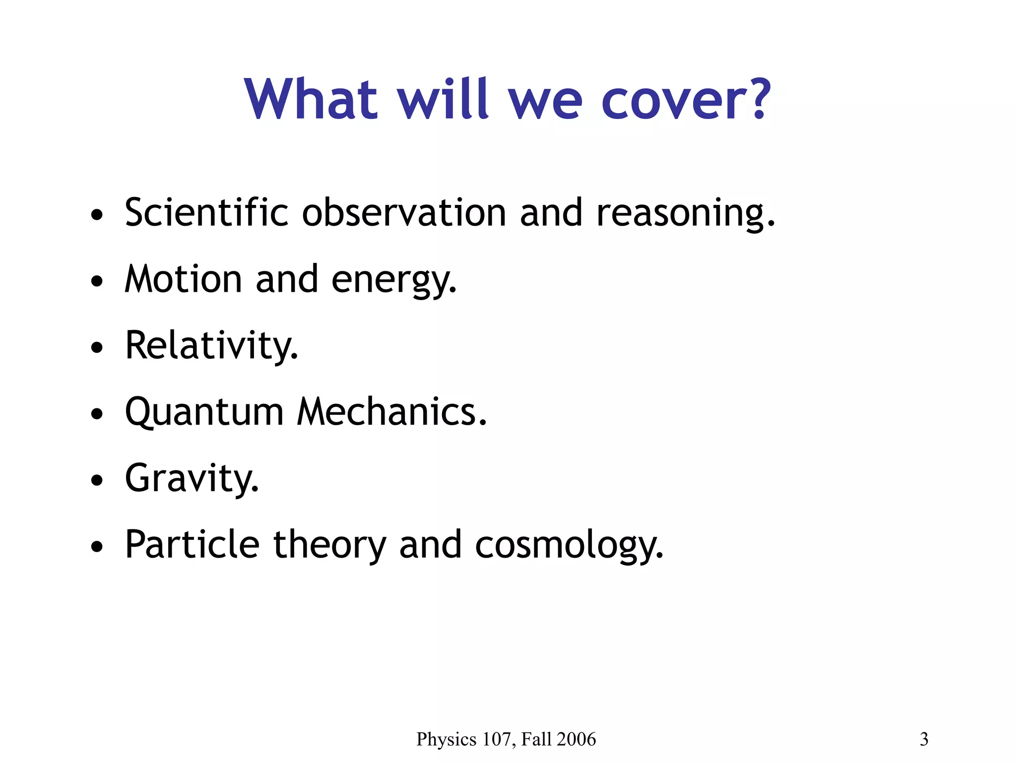 Physics 107, Fall 2006 3
What will we cover?
• Scientific observation and reasoning.
• Motion and energy.
• Relativity.
• Quantum Mechanics.
• Gravity.
• Particle theory and cosmology.
 