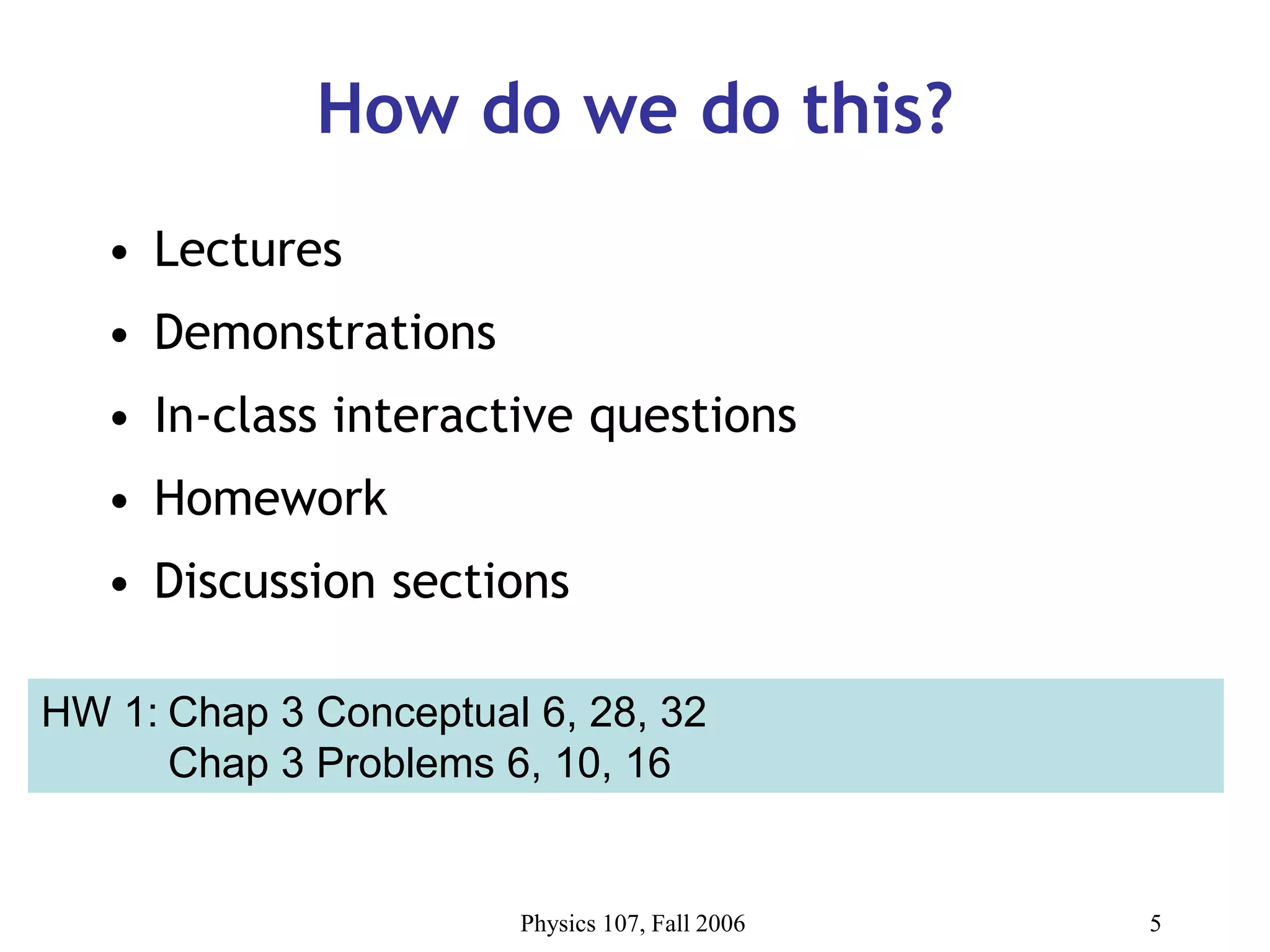 Physics 107, Fall 2006 5
How do we do this?
• Lectures
• Demonstrations
• In-class interactive questions
• Homework
• Discussion sections
HW 1: Chap 3 Conceptual 6, 28, 32
Chap 3 Problems 6, 10, 16
 