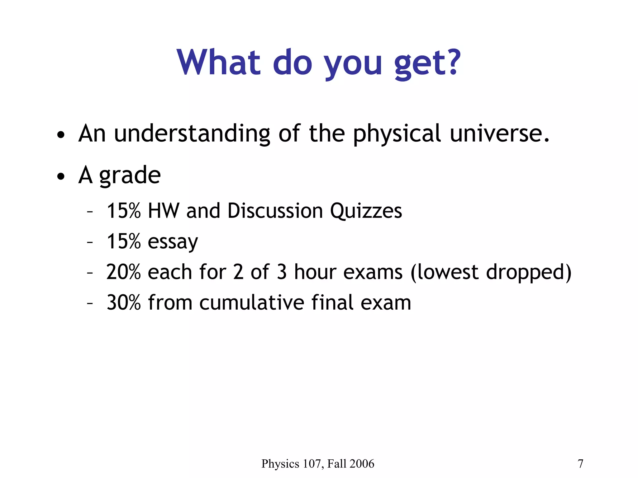 Physics 107, Fall 2006 7
What do you get?
• An understanding of the physical universe.
• A grade
– 15% HW and Discussion Quizzes
– 15% essay
– 20% each for 2 of 3 hour exams (lowest dropped)
– 30% from cumulative final exam
 