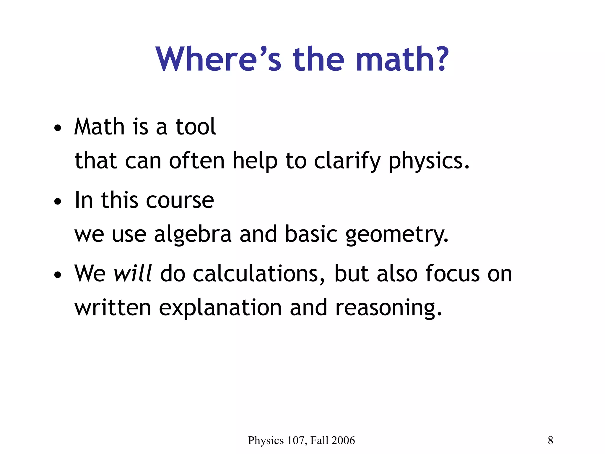 Physics 107, Fall 2006 8
Where’s the math?
• Math is a tool
that can often help to clarify physics.
• In this course
we use algebra and basic geometry.
• We will do calculations, but also focus on
written explanation and reasoning.
 
