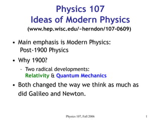 Physics 107, Fall 2006 1
Physics 107
Ideas of Modern Physics
• Main emphasis is Modern Physics:
Post-1900 Physics
• Why 1900?
– Two radical developments:
Relativity & Quantum Mechanics
• Both changed the way we think as much as
did Galileo and Newton.
(www.hep.wisc.edu/~herndon/107-0609)
 