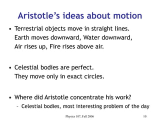 Physics 107, Fall 2006 10
Aristotle’s ideas about motion
• Terrestrial objects move in straight lines.
Earth moves downward, Water downward,
Air rises up, Fire rises above air.
• Celestial bodies are perfect.
They move only in exact circles.
• Where did Aristotle concentrate his work?
– Celestial bodies, most interesting problem of the day
 