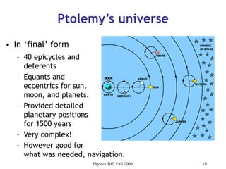 Physics 107, Fall 2006 19
Ptolemy’s universe
• In ‘final’ form
– 40 epicycles and
deferents
– Equants and
eccentrics for sun,
moon, and planets.
– Provided detailed
planetary positions
for 1500 years
– Very complex!
– However good for
what was needed, navigation.
 