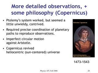 Physics 107, Fall 2006 20
More detailed observations, +
some philosophy (Copernicus)
• Ptolemy’s system worked, but seemed a
little unwieldy, contrived.
• Required precise coordination of planetary
paths to reproduce observations.
• Imperfect circular motion
against Aristotle.
• Copernicus revived
heliocentric (sun-centered) universe
1473-1543
 