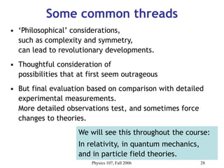 Physics 107, Fall 2006 28
Some common threads
• ‘Philosophical’ considerations,
such as complexity and symmetry,
can lead to revolutionary developments.
• Thoughtful consideration of
possibilities that at first seem outrageous
• But final evaluation based on comparison with detailed
experimental measurements.
More detailed observations test, and sometimes force
changes to theories.
We will see this throughout the course:
In relativity, in quantum mechanics,
and in particle field theories.
 