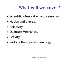 Physics 107, Fall 2006 3
What will we cover?
• Scientific observation and reasoning.
• Motion and energy.
• Relativity.
• Quantum Mechanics.
• Gravity.
• Particle theory and cosmology.
 
