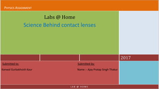 PHYSICS ASSIGNMENT
2017
Labs @ Home
Science Behind contact lenses
Submitted to: Submitted by:
Kanwal Gurbakhsish Kaur Name :- Ajay Pratap Singh Thakur
L A B @ H O M E
 