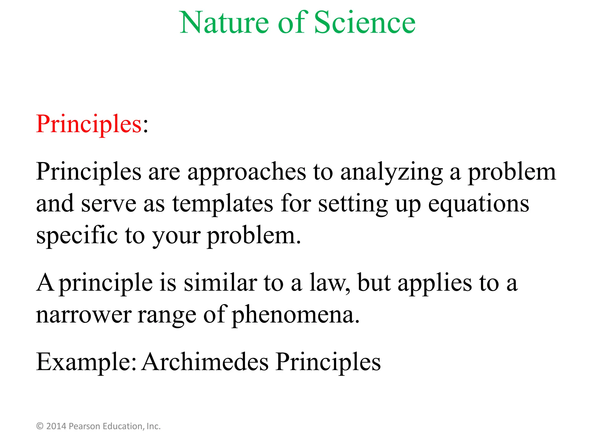 Principles:
Principles are approaches to analyzing a problem
and serve as templates for setting up equations
specific to your problem.
Aprinciple is similar to a law, but applies to a
narrower range of phenomena.
Example:Archimedes Principles
© 2014 Pearson Education, Inc.
Nature of Science
 