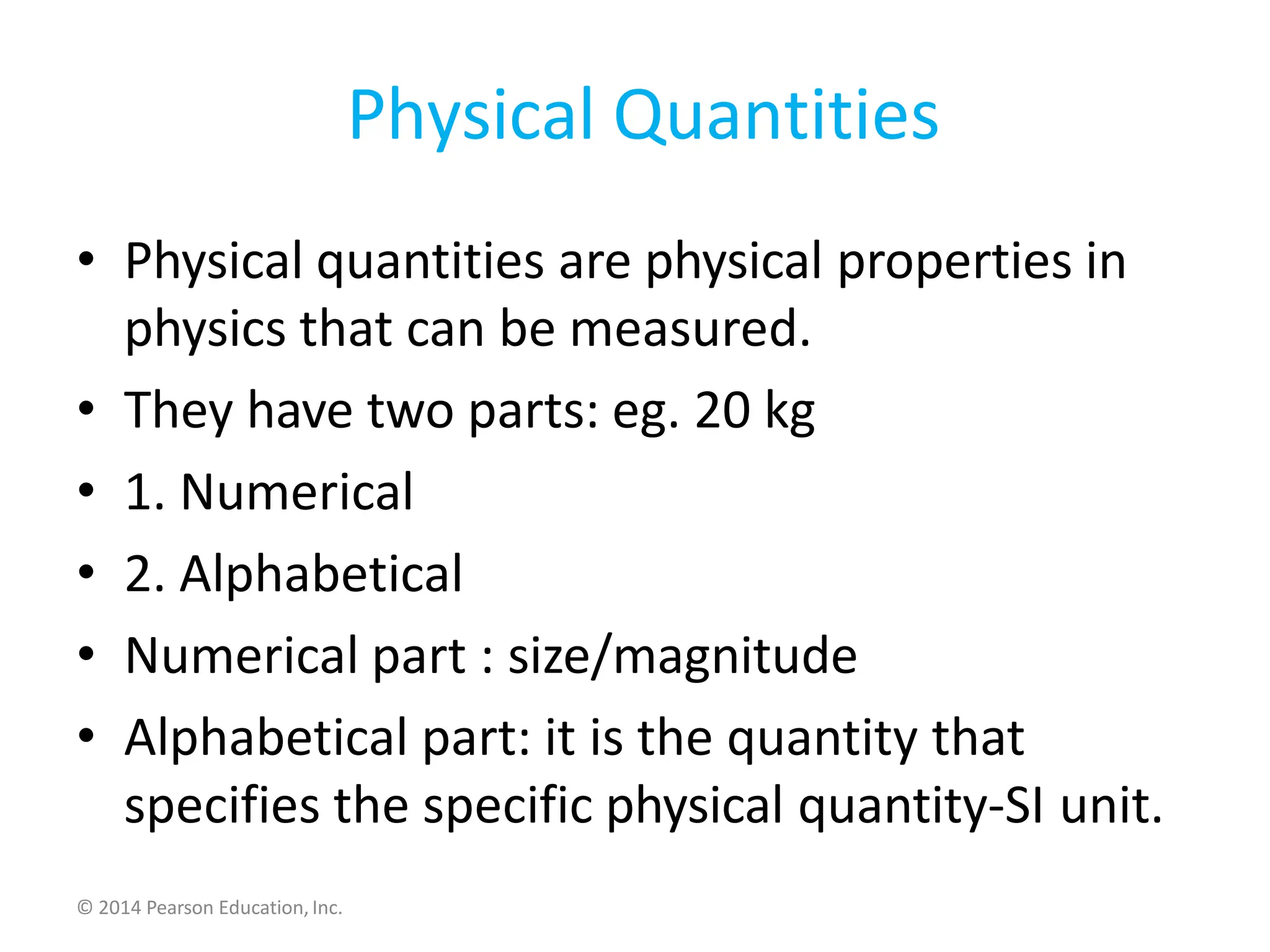 Physical Quantities
• Physical quantities are physical properties in
physics that can be measured.
• They have two parts: eg. 20 kg
• 1. Numerical
• 2. Alphabetical
• Numerical part : size/magnitude
• Alphabetical part: it is the quantity that
specifies the specific physical quantity-SI unit.
© 2014 Pearson Education, Inc.
 