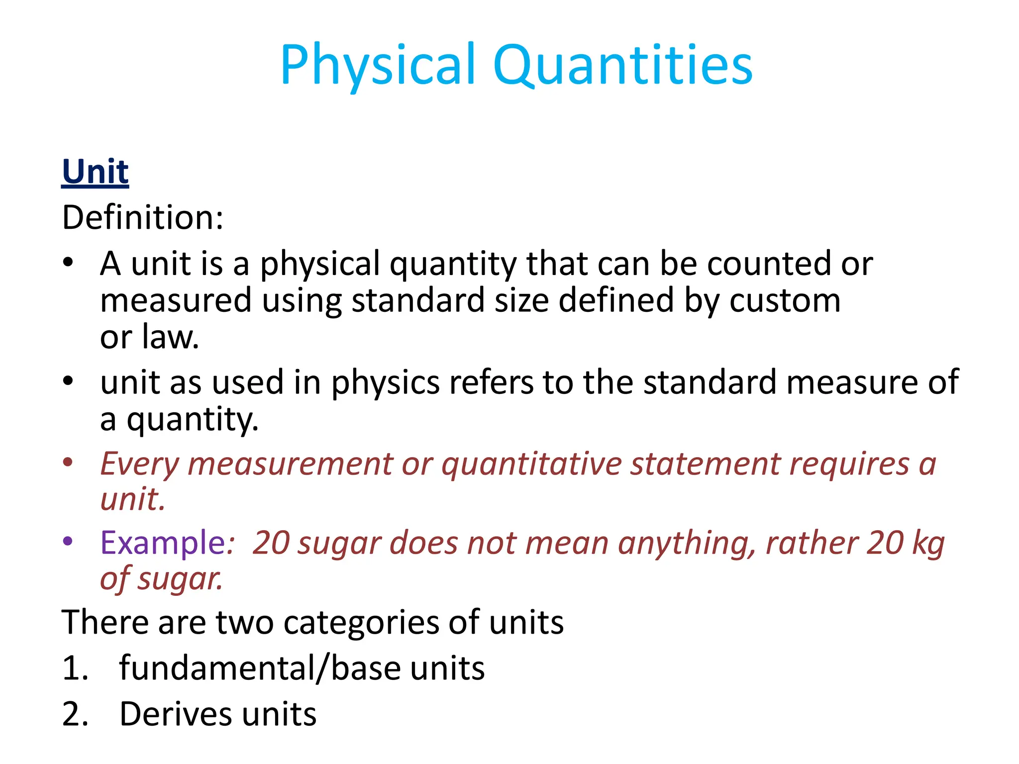 Unit
Definition:
• A unit is a physical quantity that can be counted or
measured using standard size defined by custom
or law.
• unit as used in physics refers to the standard measure of
a quantity.
• Every measurement or quantitative statement requires a
unit.
• Example: 20 sugar does not mean anything, rather 20 kg
of sugar.
There are two categories of units
1. fundamental/base units
2. Derives units
Physical Quantities
 