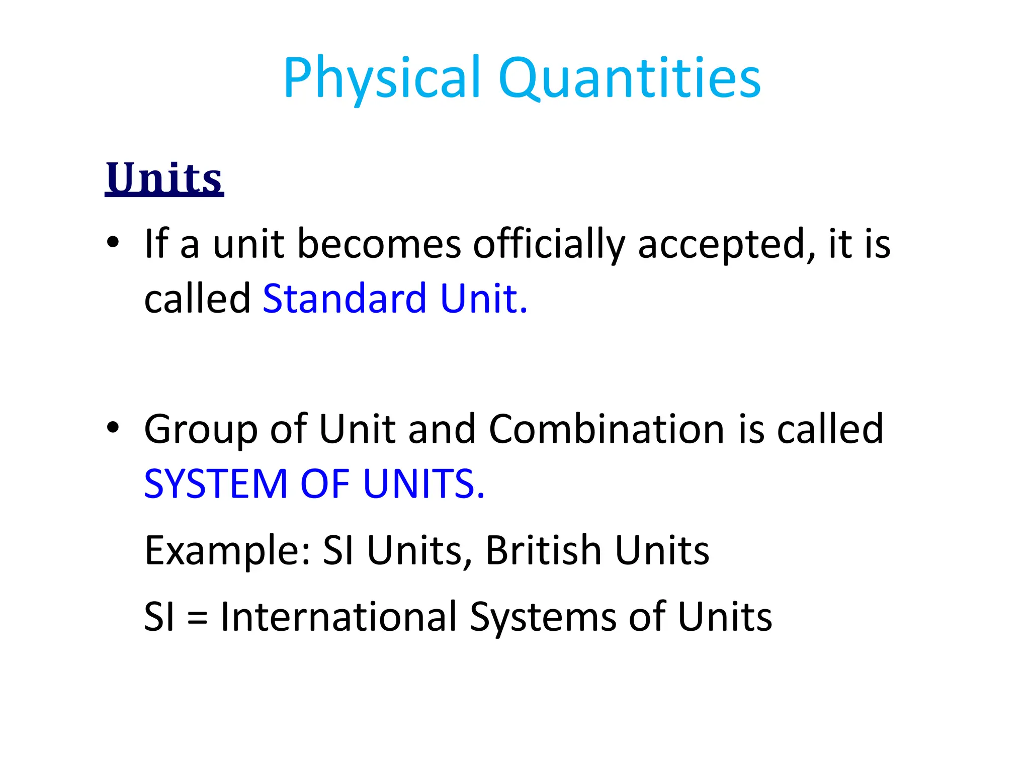 Units
• If a unit becomes officially accepted, it is
called Standard Unit.
• Group of Unit and Combination is called
SYSTEM OF UNITS.
Example: SI Units, British Units
SI = International Systems of Units
Physical Quantities
 