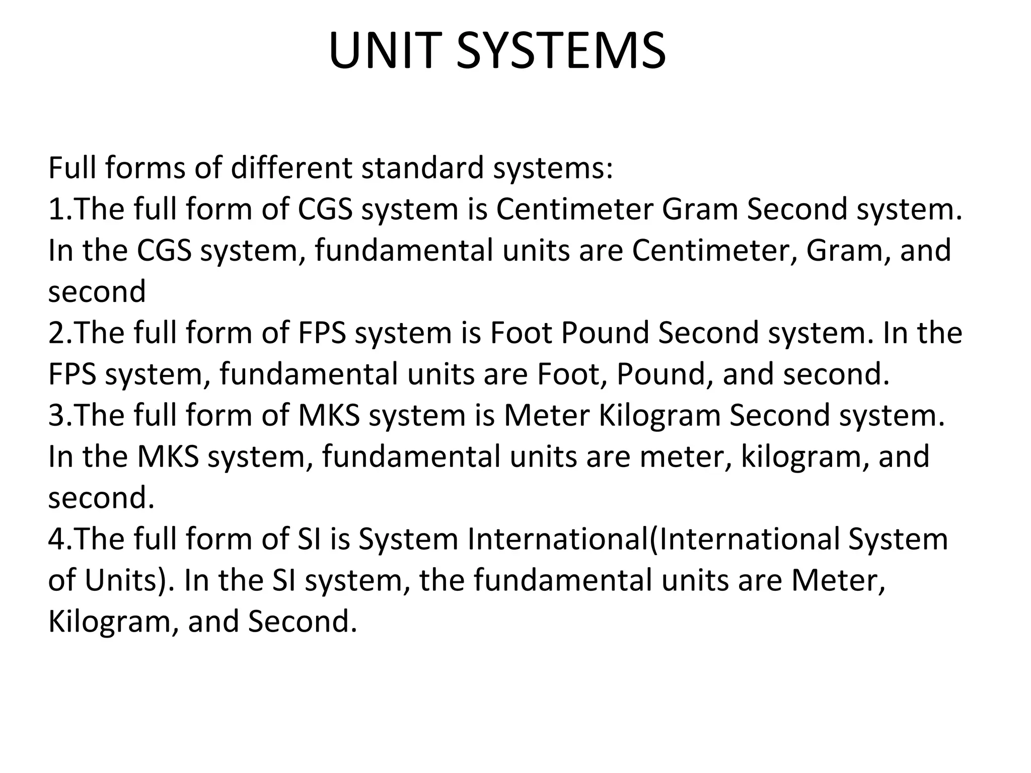 UNIT SYSTEMS
Full forms of different standard systems:
1.The full form of CGS system is Centimeter Gram Second system.
In the CGS system, fundamental units are Centimeter, Gram, and
second
2.The full form of FPS system is Foot Pound Second system. In the
FPS system, fundamental units are Foot, Pound, and second.
3.The full form of MKS system is Meter Kilogram Second system.
In the MKS system, fundamental units are meter, kilogram, and
second.
4.The full form of SI is System International(International System
of Units). In the SI system, the fundamental units are Meter,
Kilogram, and Second.
 