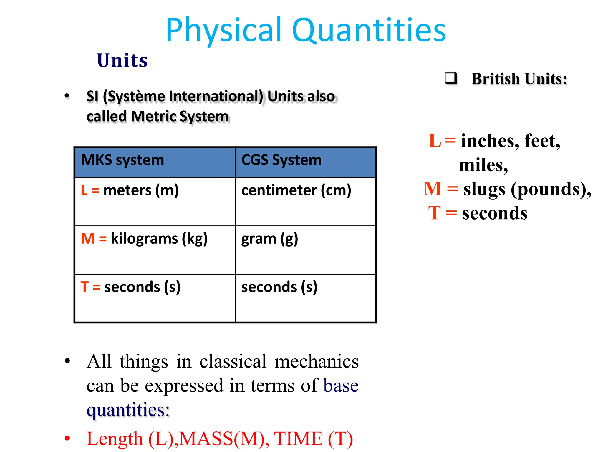 • All things in classical mechanics
can be expressed in terms of base
quantities:
• Length (L),MASS(M), TIME (T)
❑ British Units:
L= inches, feet,
miles,
M = slugs (pounds),
T = seconds
MKS system CGS System
L = meters (m) centimeter (cm)
M = kilograms (kg) gram (g)
T = seconds (s) seconds (s)
Physical Quantities
Units
• SI (Système International) Units also
called Metric System
 