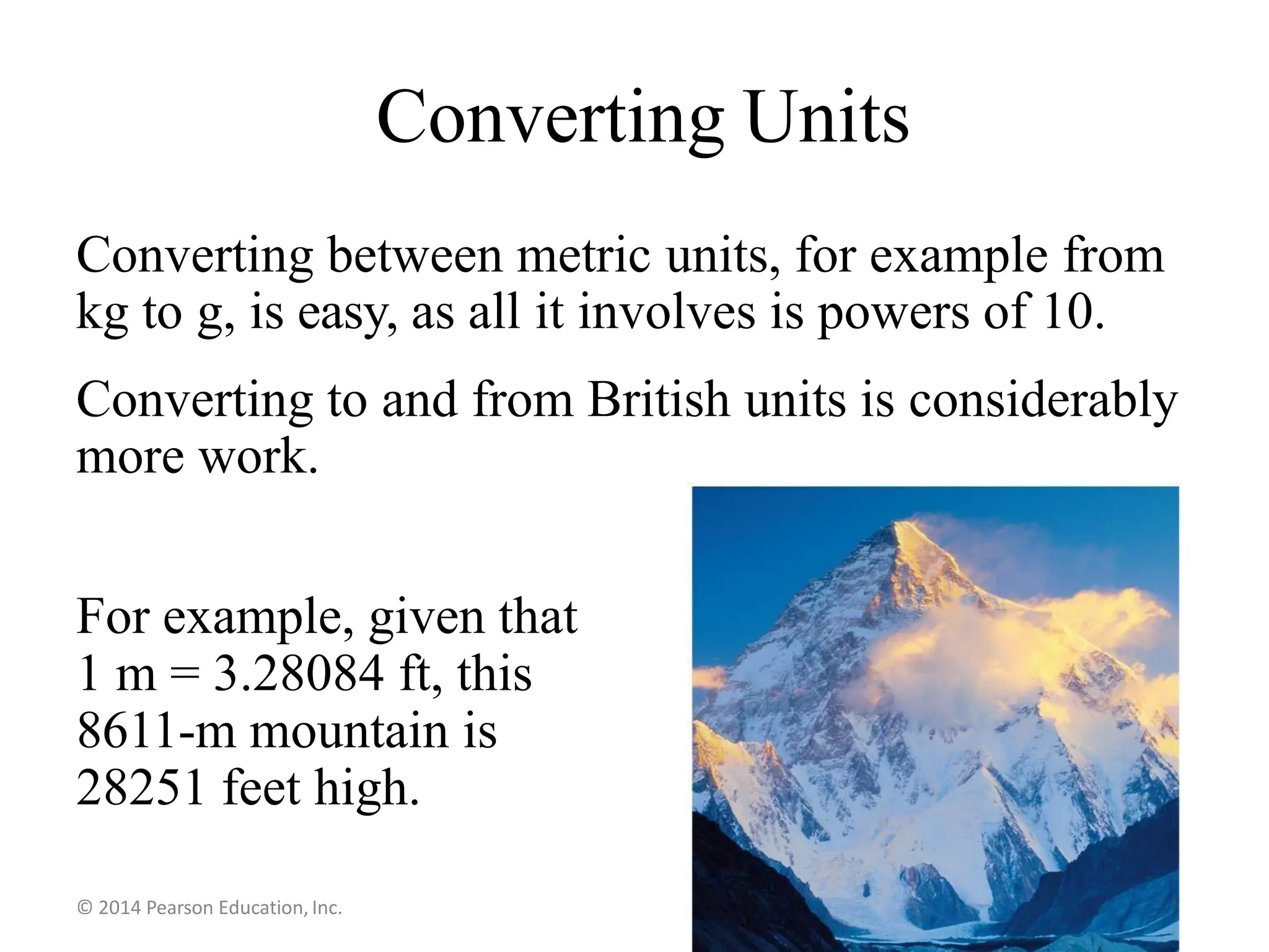 Converting Units
Converting between metric units, for example from
kg to g, is easy, as all it involves is powers of 10.
Converting to and from British units is considerably
more work.
For example, given that
1 m = 3.28084 ft, this
8611-m mountain is
28251 feet high.
© 2014 Pearson Education, Inc.
 