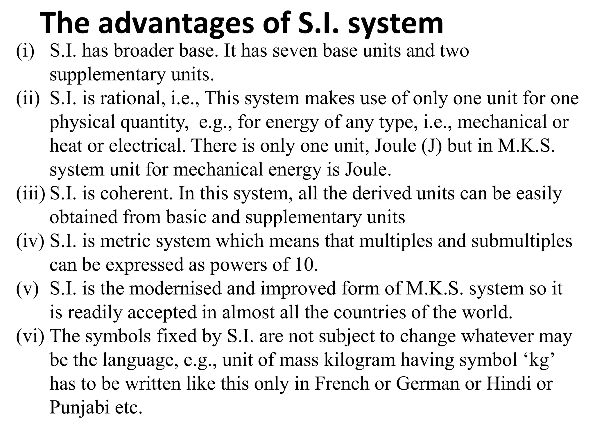 The advantages of S.I. system
(i) S.I. has broader base. It has seven base units and two
supplementary units.
(ii) S.I. is rational, i.e., This system makes use of only one unit for one
physical quantity, e.g., for energy of any type, i.e., mechanical or
heat or electrical. There is only one unit, Joule (J) but in M.K.S.
system unit for mechanical energy is Joule.
(iii) S.I. is coherent. In this system, all the derived units can be easily
obtained from basic and supplementary units
(iv) S.I. is metric system which means that multiples and submultiples
can be expressed as powers of 10.
(v) S.I. is the modernised and improved form of M.K.S. system so it
is readily accepted in almost all the countries of the world.
(vi) The symbols fixed by S.I. are not subject to change whatever may
be the language, e.g., unit of mass kilogram having symbol ‘kg’
has to be written like this only in French or German or Hindi or
Punjabi etc.
 