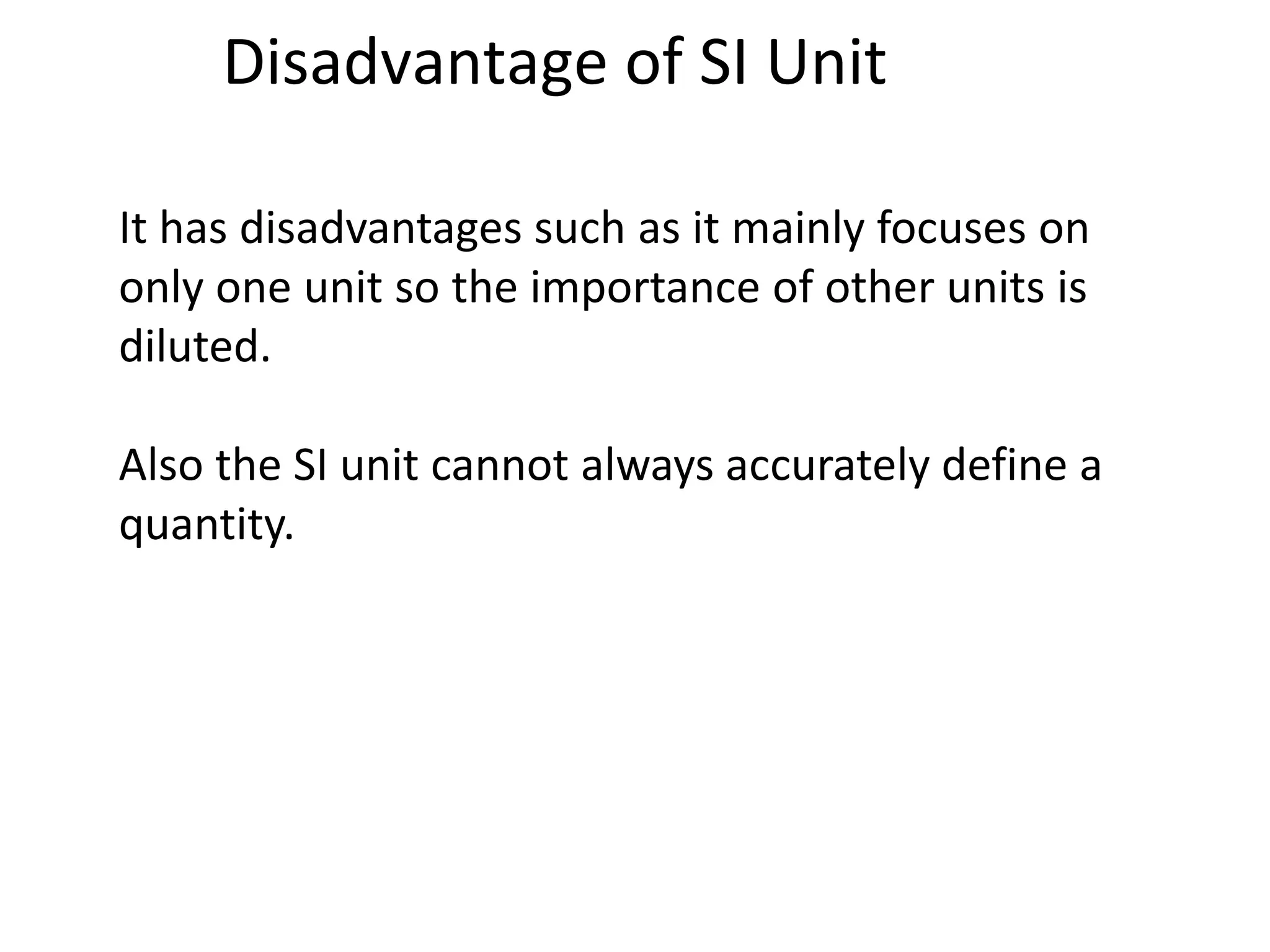 Disadvantage of SI Unit
It has disadvantages such as it mainly focuses on
only one unit so the importance of other units is
diluted.
Also the SI unit cannot always accurately define a
quantity.
 