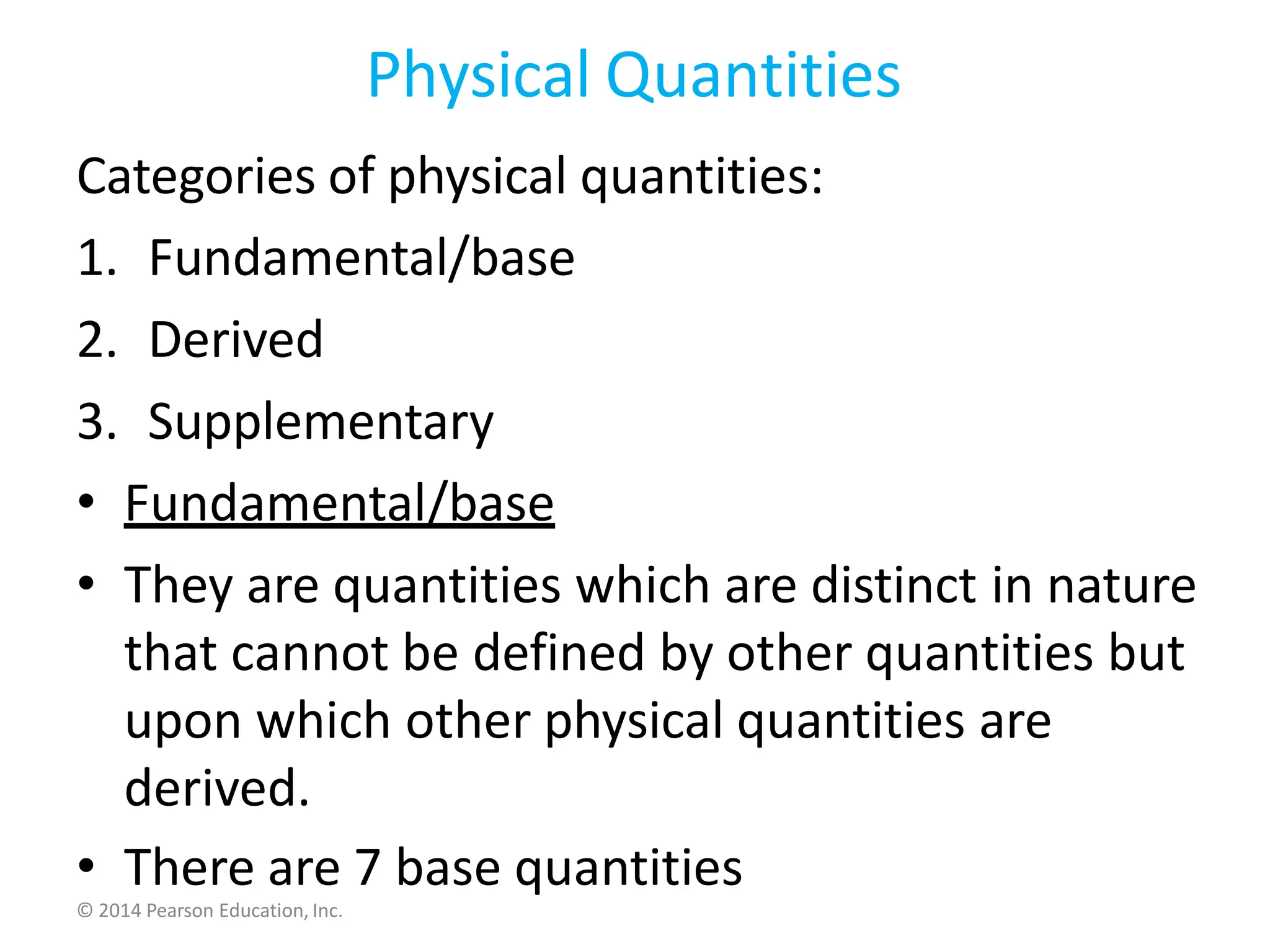 Physical Quantities
Categories of physical quantities:
1. Fundamental/base
2. Derived
3. Supplementary
• Fundamental/base
• They are quantities which are distinct in nature
that cannot be defined by other quantities but
upon which other physical quantities are
derived.
• There are 7 base quantities
© 2014 Pearson Education, Inc.
 