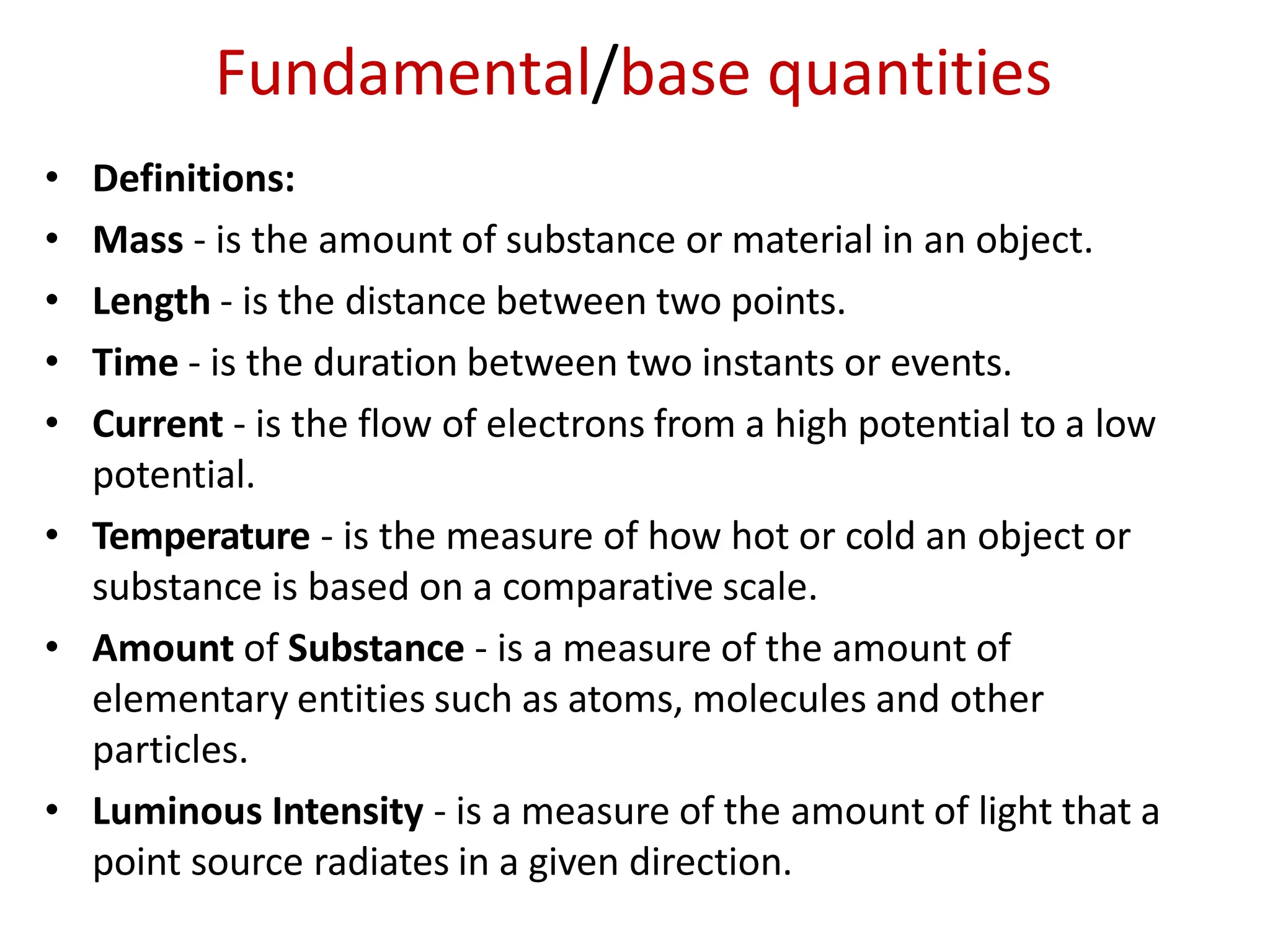 Fundamental/base quantities
• Definitions:
• Mass - is the amount of substance or material in an object.
• Length - is the distance between two points.
• Time - is the duration between two instants or events.
• Current - is the flow of electrons from a high potential to a low
potential.
• Temperature - is the measure of how hot or cold an object or
substance is based on a comparative scale.
• Amount of Substance - is a measure of the amount of
elementary entities such as atoms, molecules and other
particles.
• Luminous Intensity - is a measure of the amount of light that a
point source radiates in a given direction.
 