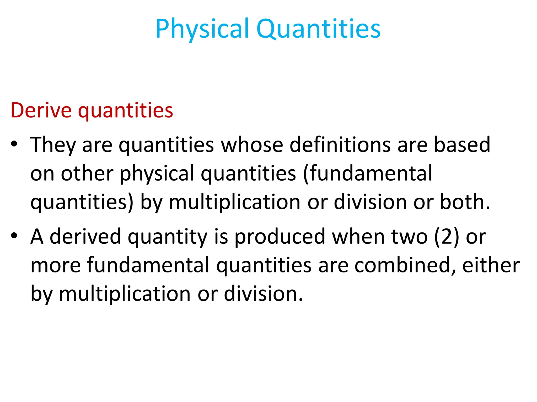 Derive quantities
• They are quantities whose definitions are based
on other physical quantities (fundamental
quantities) by multiplication or division or both.
• A derived quantity is produced when two (2) or
more fundamental quantities are combined, either
by multiplication or division.
Physical Quantities
 