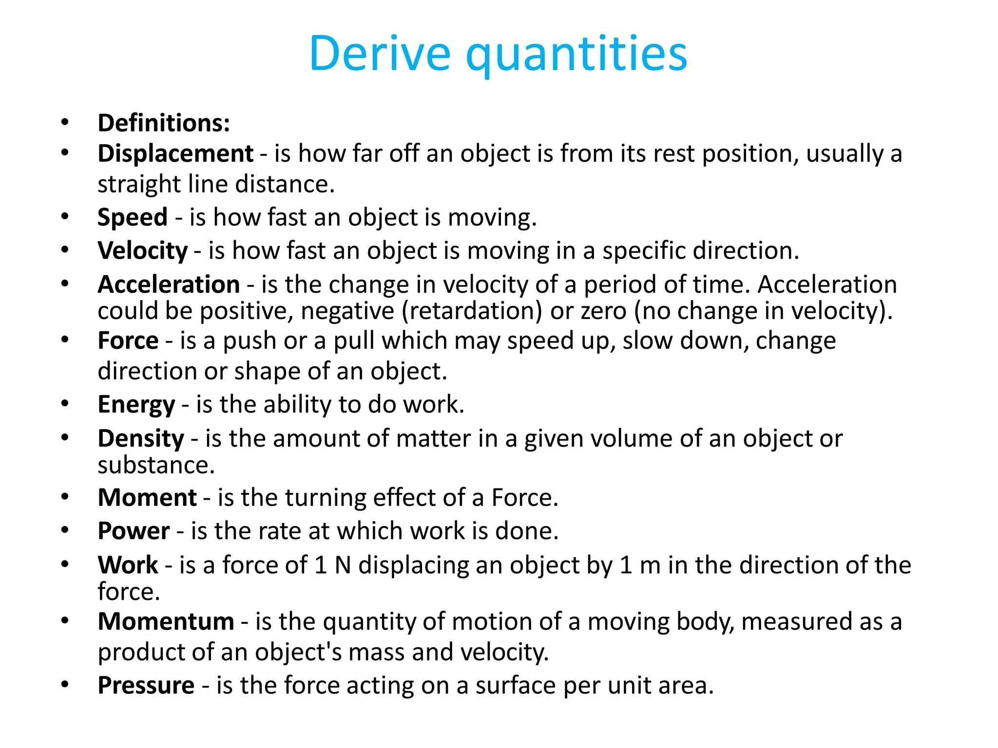 Derive quantities
• Definitions:
• Displacement - is how far off an object is from its rest position, usually a
straight line distance.
• Speed - is how fast an object is moving.
• Velocity - is how fast an object is moving in a specific direction.
• Acceleration - is the change in velocity of a period of time. Acceleration
could be positive, negative (retardation) or zero (no change in velocity).
• Force - is a push or a pull which may speed up, slow down, change
direction or shape of an object.
• Energy - is the ability to do work.
• Density - is the amount of matter in a given volume of an object or
substance.
• Moment - is the turning effect of a Force.
• Power - is the rate at which work is done.
• Work - is a force of 1 N displacing an object by 1 m in the direction of the
force.
• Momentum - is the quantity of motion of a moving body, measured as a
product of an object's mass and velocity.
• Pressure - is the force acting on a surface per unit area.
 