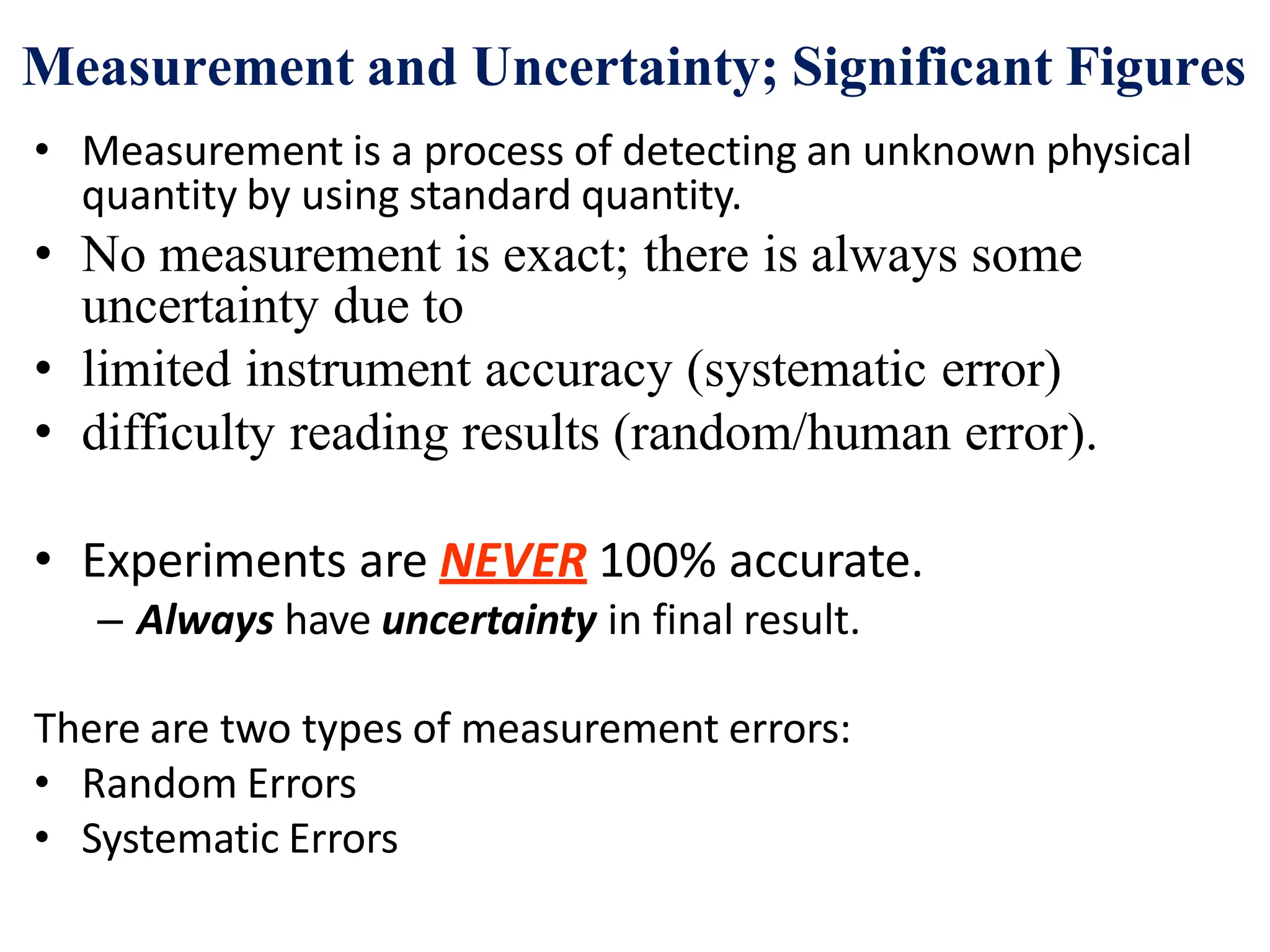 • Measurement is a process of detecting an unknown physical
quantity by using standard quantity.
• No measurement is exact; there is always some
uncertainty due to
• limited instrument accuracy (systematic error)
• difficulty reading results (random/human error).
• Experiments are NEVER 100% accurate.
– Always have uncertainty in final result.
There are two types of measurement errors:
• Random Errors
• Systematic Errors
Measurement and Uncertainty; Significant Figures
 