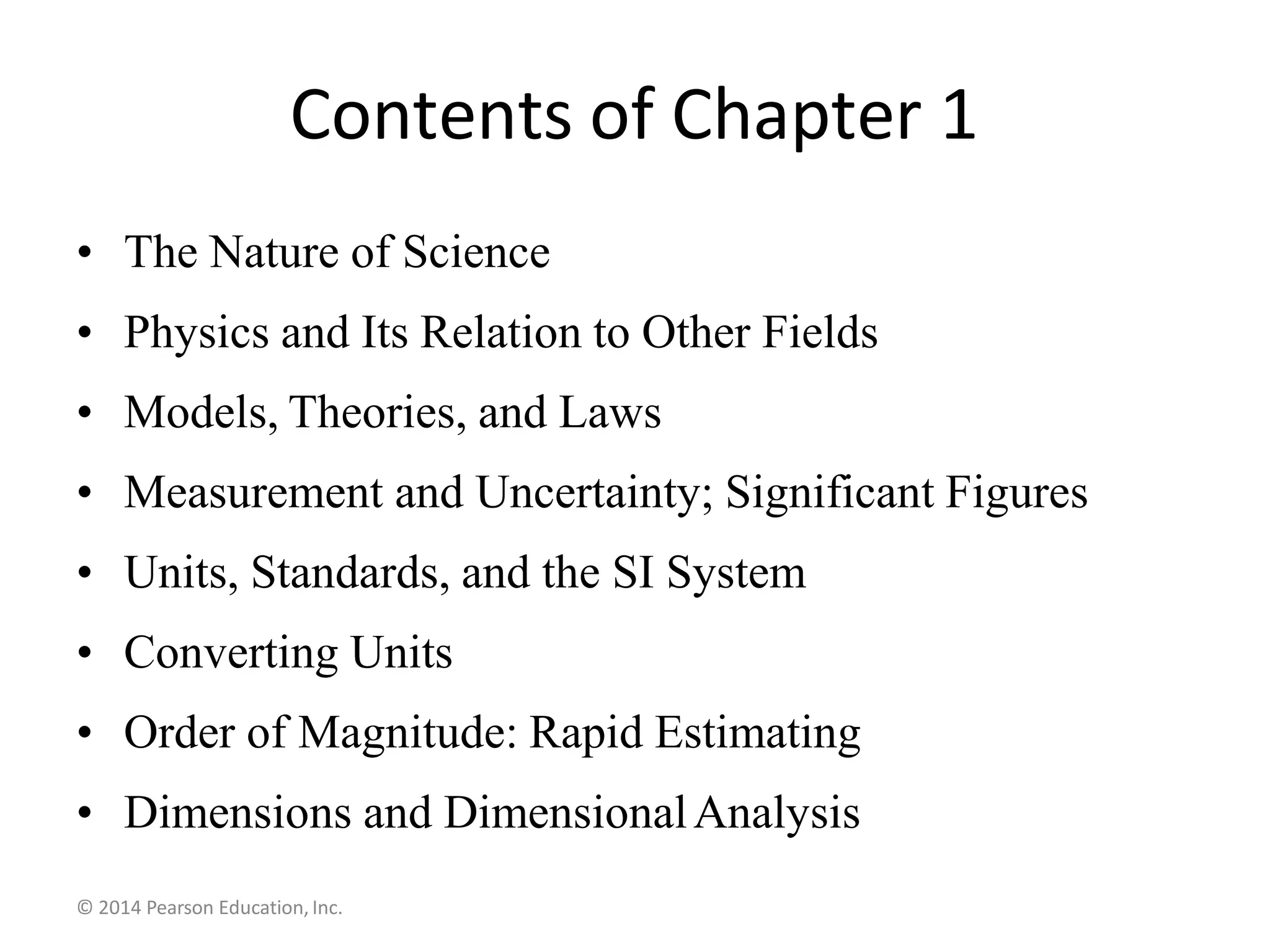 Contents of Chapter 1
• The Nature of Science
• Physics and Its Relation to Other Fields
• Models, Theories, and Laws
• Measurement and Uncertainty; Significant Figures
• Units, Standards, and the SI System
• Converting Units
• Order of Magnitude: Rapid Estimating
• Dimensions and DimensionalAnalysis
© 2014 Pearson Education, Inc.
 