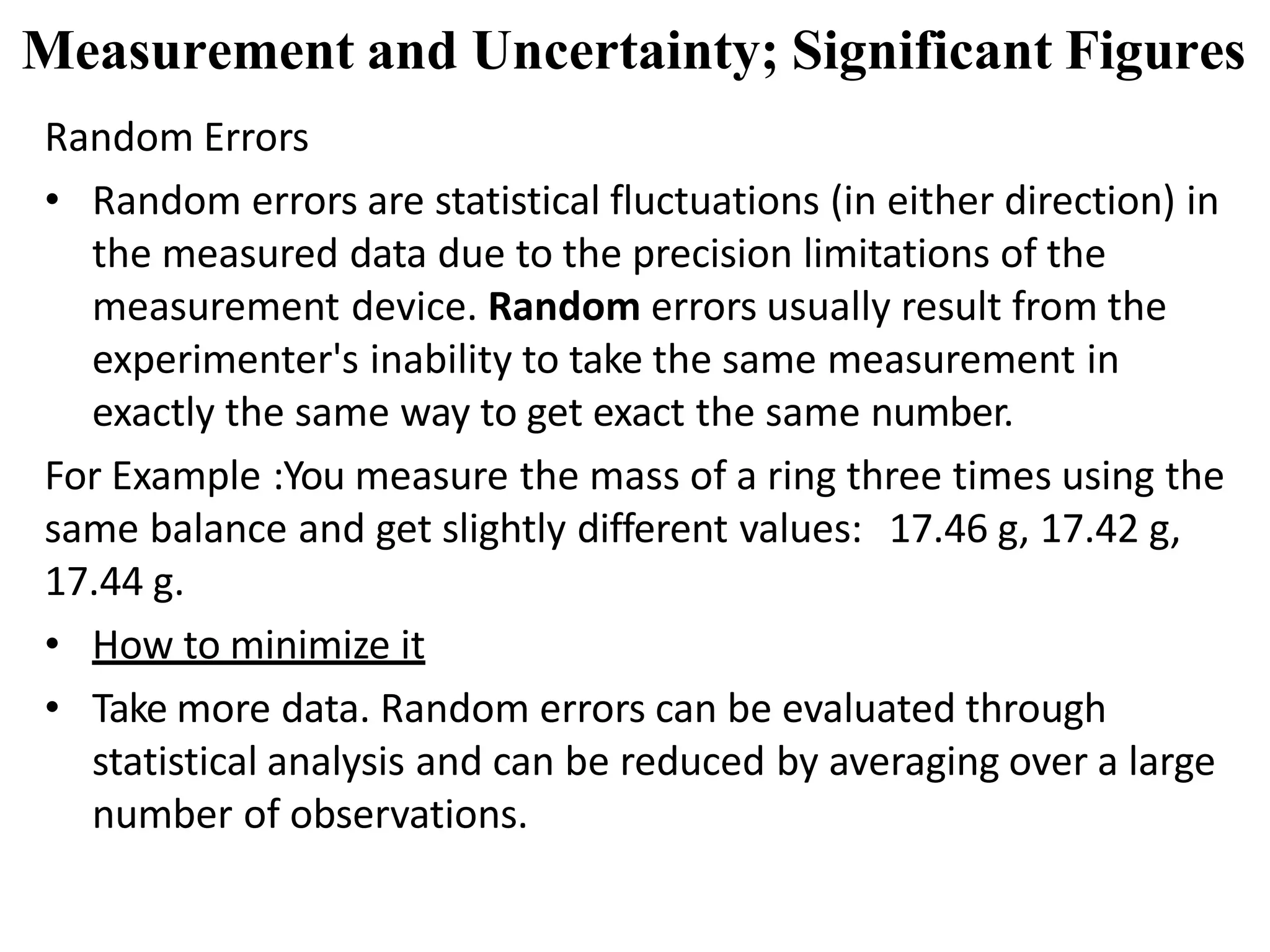 Random Errors
• Random errors are statistical fluctuations (in either direction) in
the measured data due to the precision limitations of the
measurement device. Random errors usually result from the
experimenter's inability to take the same measurement in
exactly the same way to get exact the same number.
For Example :You measure the mass of a ring three times using the
same balance and get slightly different values: 17.46 g, 17.42 g,
17.44 g.
• How to minimize it
• Take more data. Random errors can be evaluated through
statistical analysis and can be reduced by averaging over a large
number of observations.
Measurement and Uncertainty; Significant Figures
 