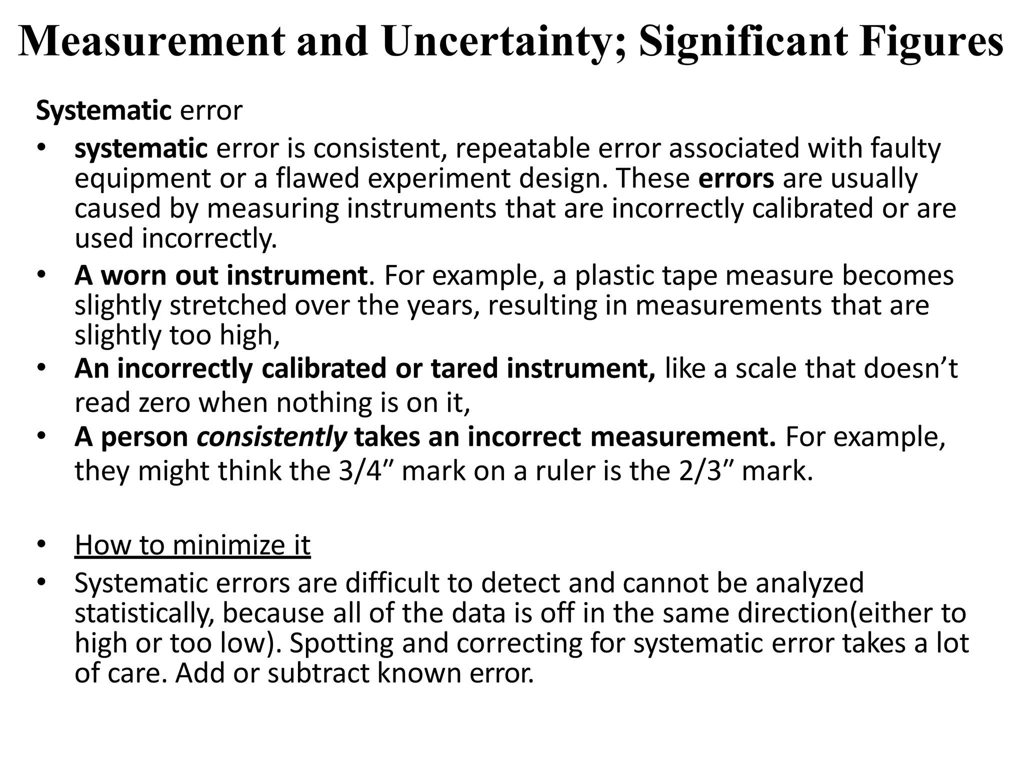 Systematic error
• systematic error is consistent, repeatable error associated with faulty
equipment or a flawed experiment design. These errors are usually
caused by measuring instruments that are incorrectly calibrated or are
used incorrectly.
• A worn out instrument. For example, a plastic tape measure becomes
slightly stretched over the years, resulting in measurements that are
slightly too high,
• An incorrectly calibrated or tared instrument, like a scale that doesn’t
read zero when nothing is on it,
• A person consistently takes an incorrect measurement. For example,
they might think the 3/4″ mark on a ruler is the 2/3″ mark.
• How to minimize it
• Systematic errors are difficult to detect and cannot be analyzed
statistically, because all of the data is off in the same direction(either to
high or too low). Spotting and correcting for systematic error takes a lot
of care. Add or subtract known error.
Measurement and Uncertainty; Significant Figures
 