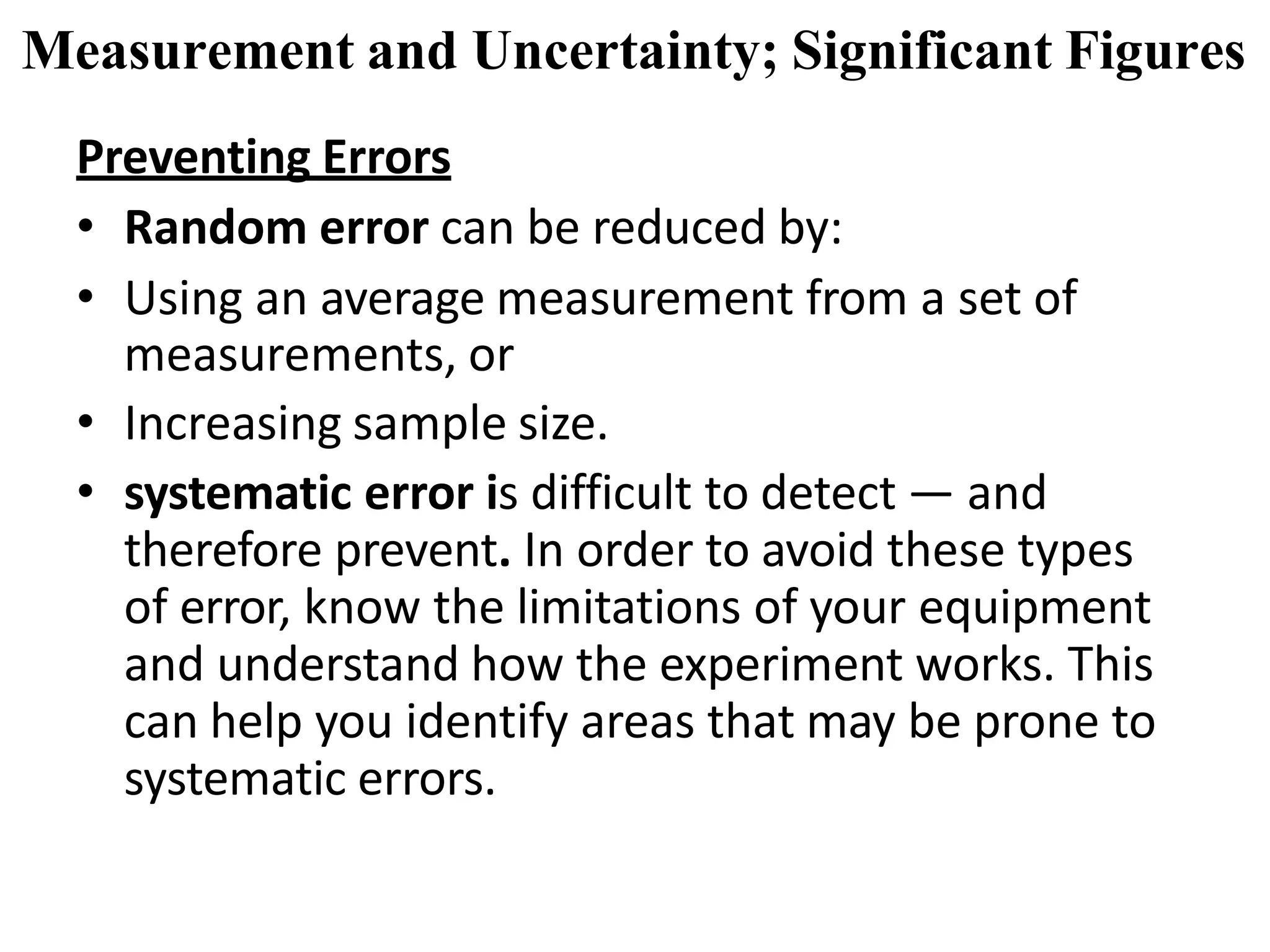Preventing Errors
• Random error can be reduced by:
• Using an average measurement from a set of
measurements, or
• Increasing sample size.
• systematic error is difficult to detect — and
therefore prevent. In order to avoid these types
of error, know the limitations of your equipment
and understand how the experiment works. This
can help you identify areas that may be prone to
systematic errors.
Measurement and Uncertainty; Significant Figures
 