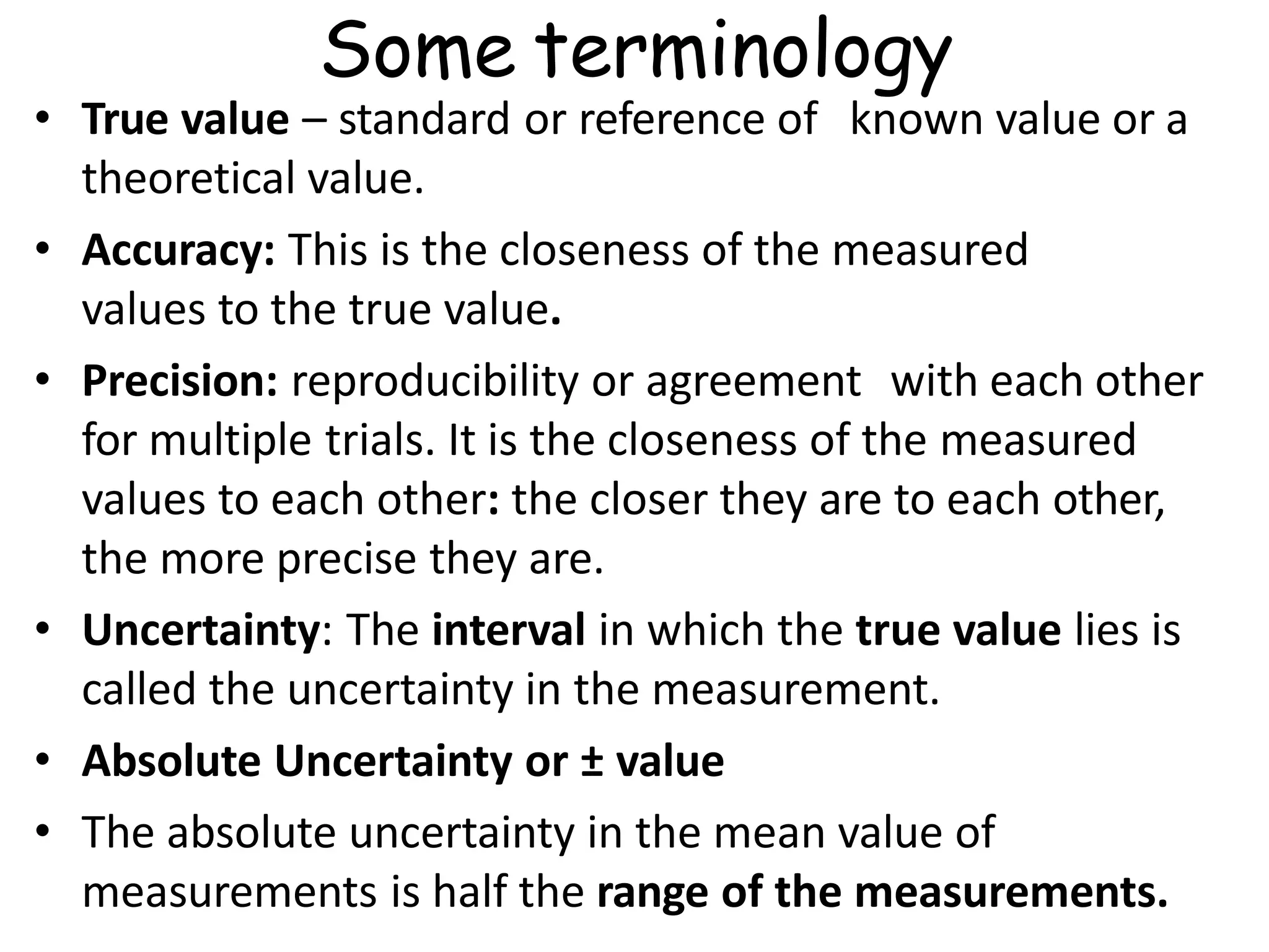 • True value – standard or reference of known value or a
theoretical value.
• Accuracy: This is the closeness of the measured
values to the true value.
• Precision: reproducibility or agreement with each other
for multiple trials. It is the closeness of the measured
values to each other: the closer they are to each other,
the more precise they are.
• Uncertainty: The interval in which the true value lies is
called the uncertainty in the measurement.
• Absolute Uncertainty or ± value
• The absolute uncertainty in the mean value of
measurements is half the range of the measurements.
Some terminology
 