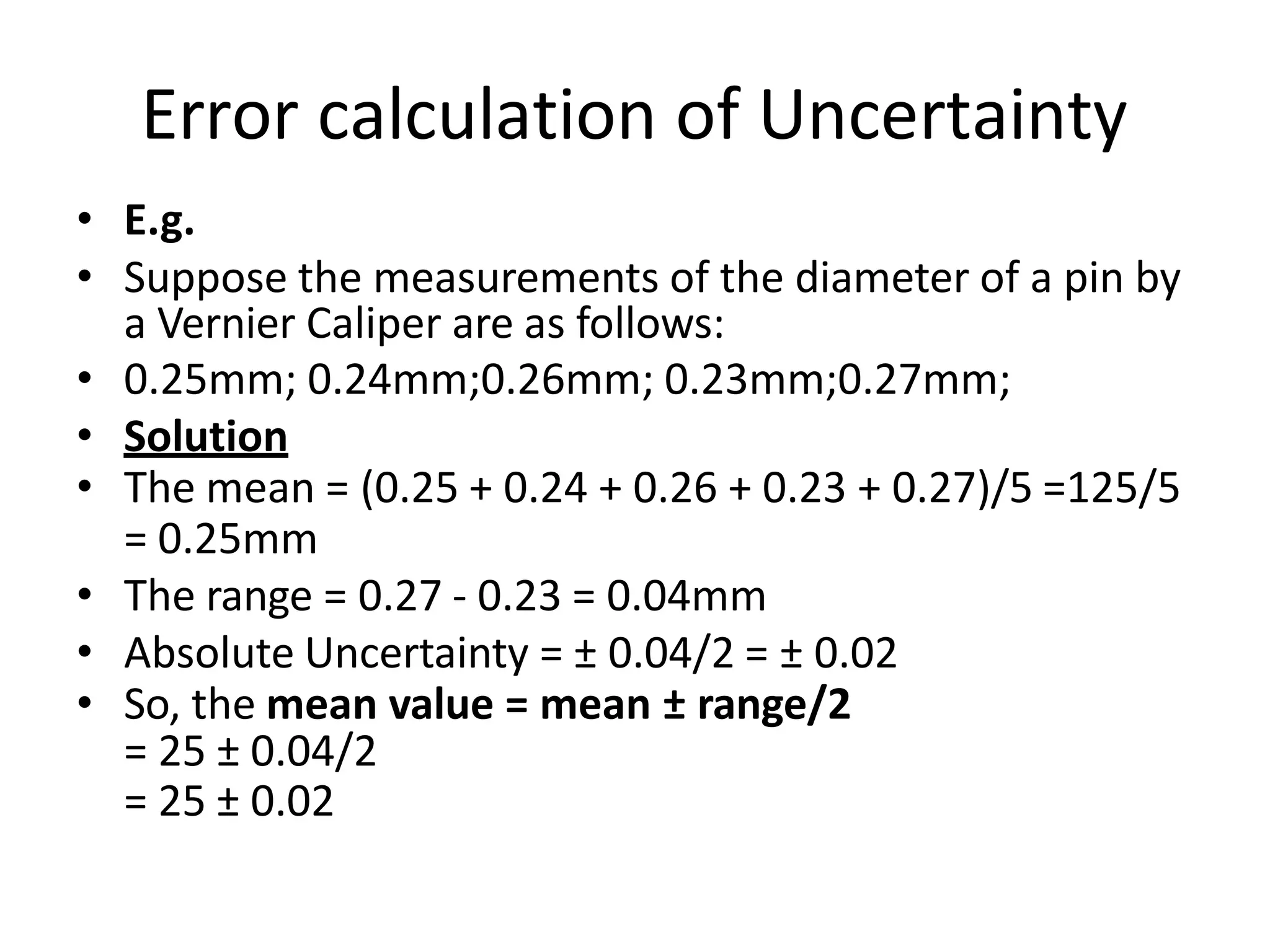 Error calculation of Uncertainty
• E.g.
• Suppose the measurements of the diameter of a pin by
a Vernier Caliper are as follows:
• 0.25mm; 0.24mm;0.26mm; 0.23mm;0.27mm;
• Solution
• The mean = (0.25 + 0.24 + 0.26 + 0.23 + 0.27)/5 =125/5
= 0.25mm
• The range = 0.27 - 0.23 = 0.04mm
• Absolute Uncertainty = ± 0.04/2 = ± 0.02
• So, the mean value = mean ± range/2
= 25 ± 0.04/2
= 25 ± 0.02
 