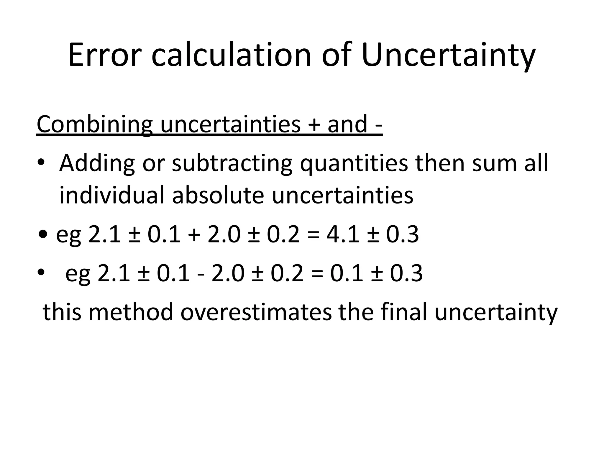 Combining uncertainties + and -
• Adding or subtracting quantities then sum all
individual absolute uncertainties
• eg 2.1 ± 0.1 + 2.0 ± 0.2 = 4.1 ± 0.3
• eg 2.1 ± 0.1 - 2.0 ± 0.2 = 0.1 ± 0.3
this method overestimates the final uncertainty
Error calculation of Uncertainty
 