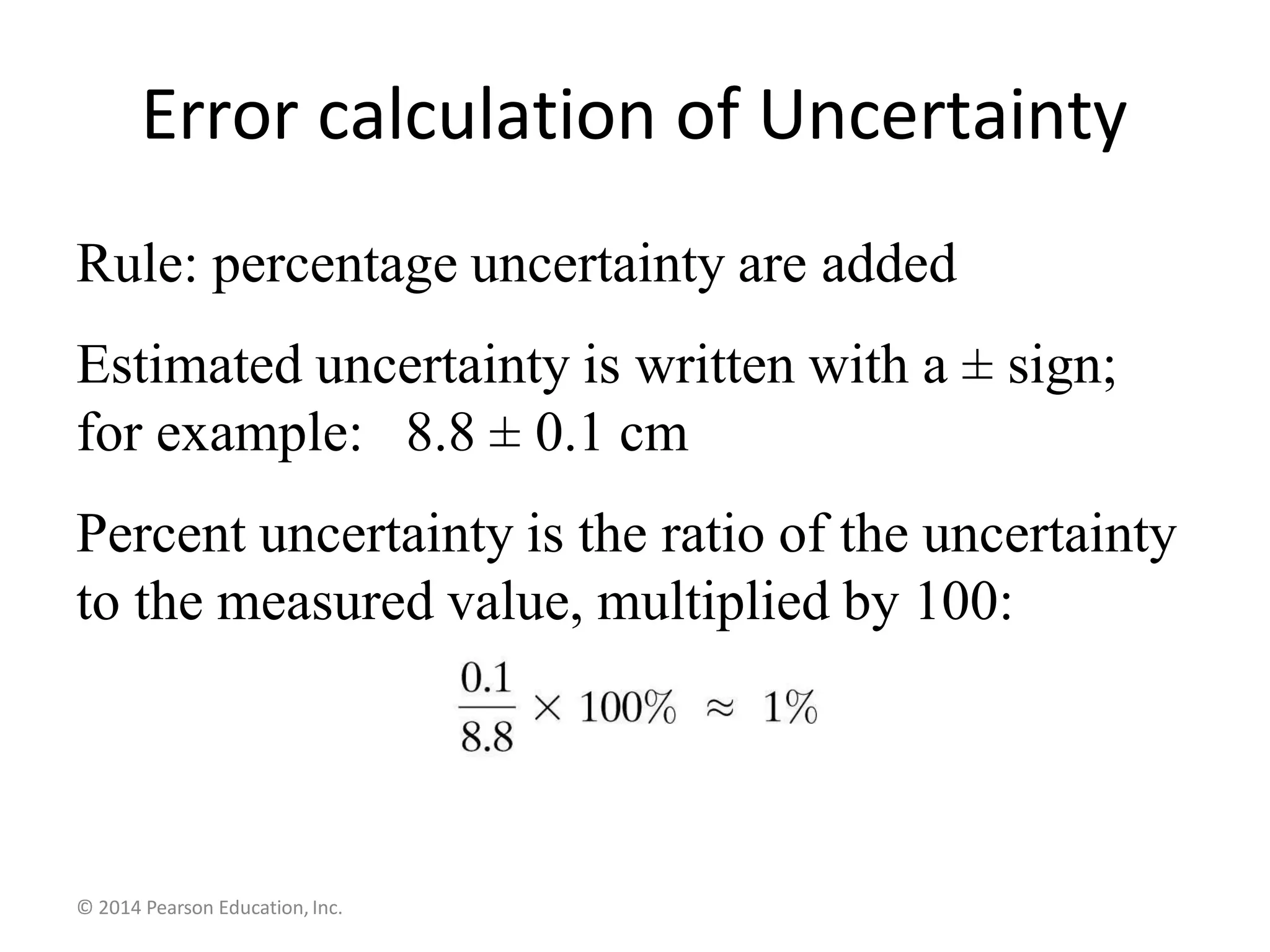 Rule: percentage uncertainty are added
Estimated uncertainty is written with a ± sign;
for example: 8.8 ± 0.1 cm
Percent uncertainty is the ratio of the uncertainty
to the measured value, multiplied by 100:
© 2014 Pearson Education, Inc.
Error calculation of Uncertainty
 