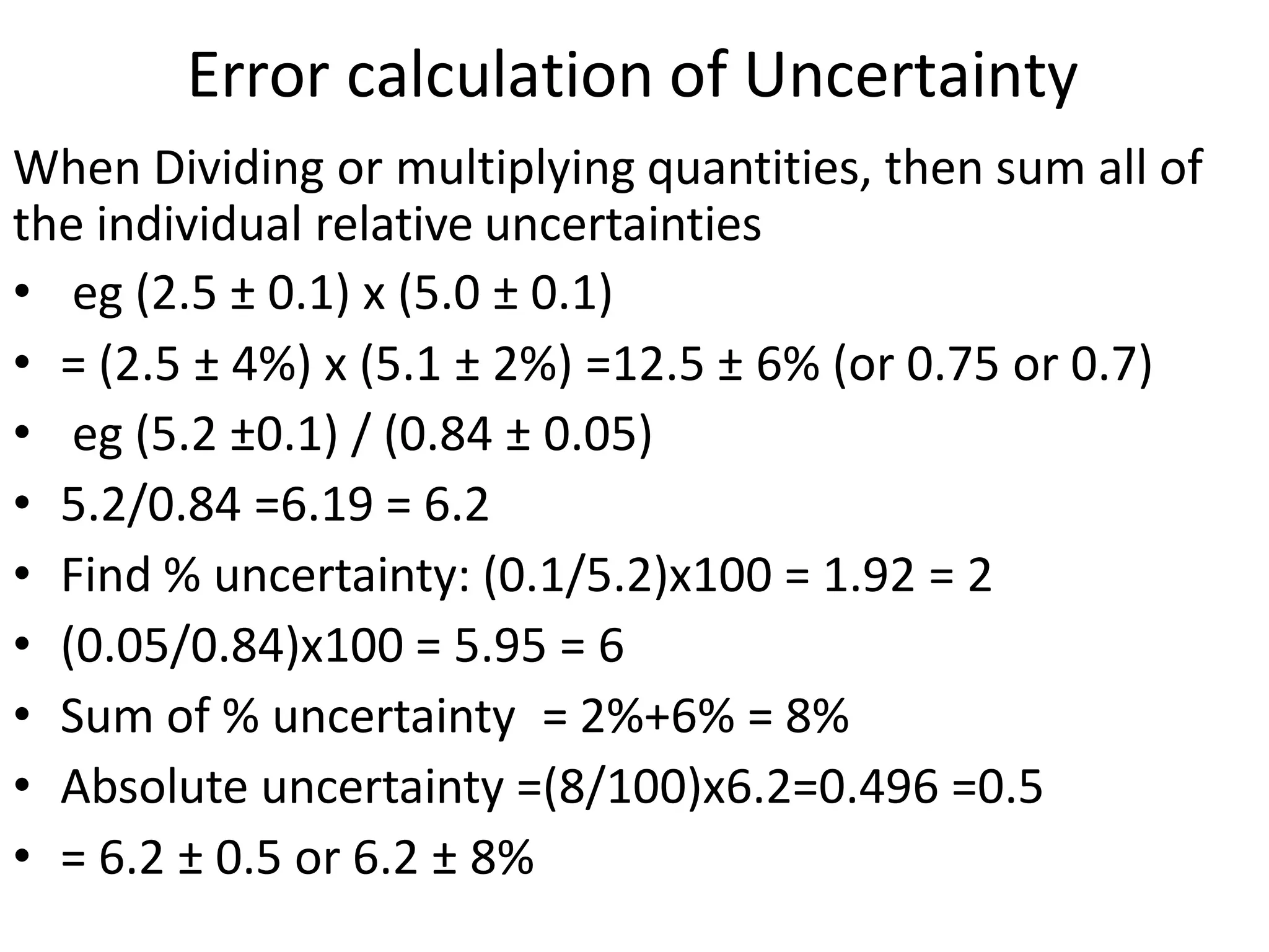 When Dividing or multiplying quantities, then sum all of
the individual relative uncertainties
• eg (2.5 ± 0.1) x (5.0 ± 0.1)
• = (2.5 ± 4%) x (5.1 ± 2%) =12.5 ± 6% (or 0.75 or 0.7)
• eg (5.2 ±0.1) / (0.84 ± 0.05)
• 5.2/0.84 =6.19 = 6.2
• Find % uncertainty: (0.1/5.2)x100 = 1.92 = 2
• (0.05/0.84)x100 = 5.95 = 6
• Sum of % uncertainty = 2%+6% = 8%
• Absolute uncertainty =(8/100)x6.2=0.496 =0.5
• = 6.2 ± 0.5 or 6.2 ± 8%
Error calculation of Uncertainty
 