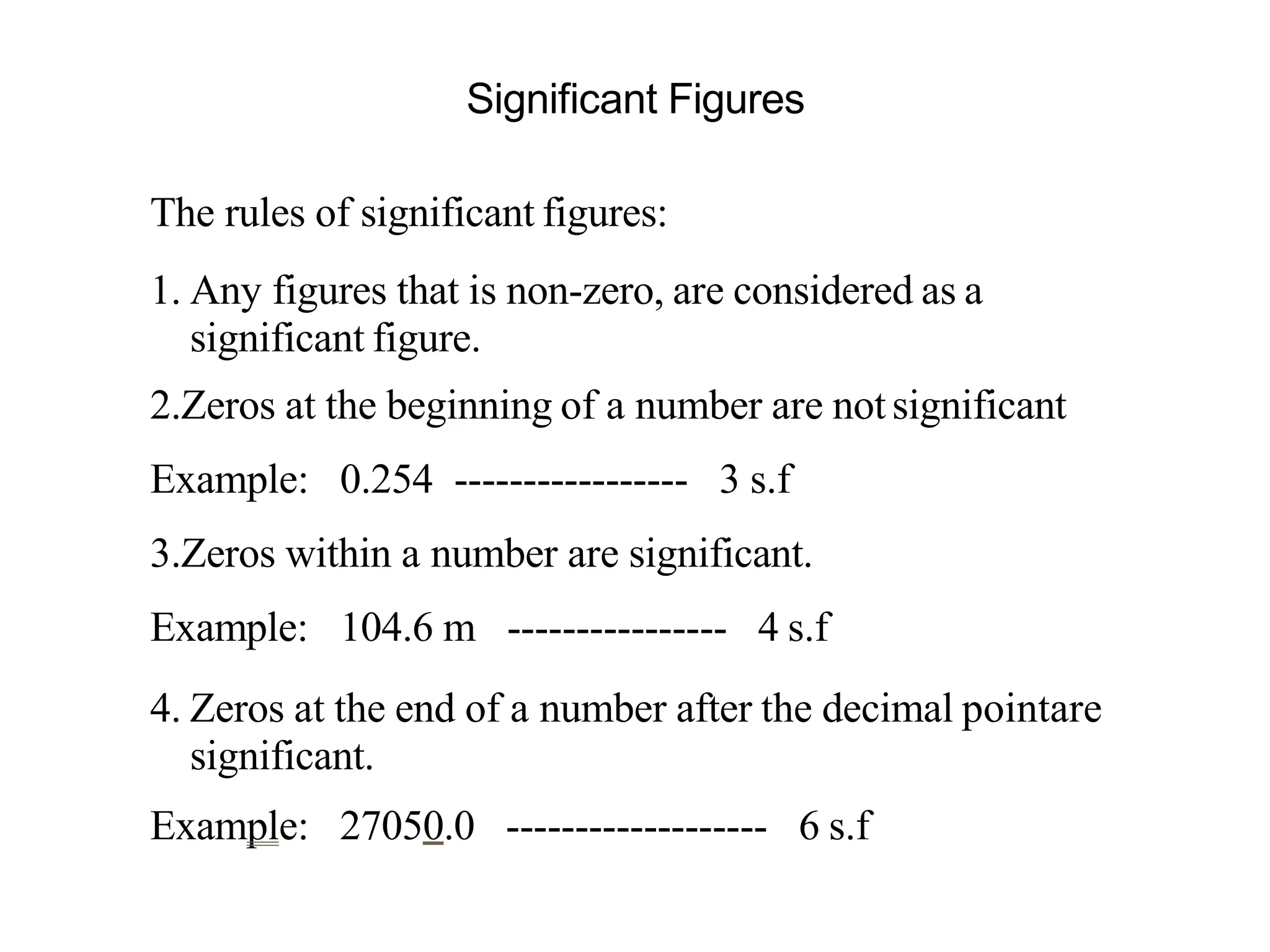 Significant Figures
The rules of significant figures:
1. Any figures that is non-zero, are considered as a
significant figure.
2.Zeros at the beginning of a number are notsignificant
Example: 0.254 ----------------- 3 s.f
3.Zeros within a number are significant.
Example: 104.6 m ---------------- 4 s.f
4. Zeros at the end of a number after the decimal pointare
significant.
Example: 27050.0 ------------------- 6 s.f
 